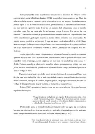 7
Para compreender como o ser humano se constitui na dinâmica das relações sociais
como ser ativo, social e histórico, Luckesi (1992), sugere observar as condições que Marx faz
sobre o trabalho como o elemento essencial constitutivo do ser humano. O modo como as
pessoas agem se faz de forma social e histórica, produzindo não só o mundo dos bens materi-
ais, mas também o próprio modo de ser do ser humano. Sob este prisma, sendo o trabalho
entendido como fator de construção do ser humano, porque é através dele que se faz e se
constrói. O ser humano se torna propriamente humano na medida em que, conjuntamente com
outros seres humanos, pela ação, modifica o mundo externo conforme suas necessidades. Ao
mesmo tempo, constrói-se a si mesmo. E para que essas construções coletivas e individuais
ocorram em prol do bem comum cada profissão conta com um conjunto de regras que delimi-
tam o que é considerado socialmente “correto” e “errado”, através de um código de ética pro-
fissional.
Assim como todos os atos e julgamentos, a prática profissional pressupõe normas que
apontam o que se deve fazer. Normas aceitas e reconhecidas com as quais os indivíduos com-
preendem como devem agir. Assim a ação de um indivíduo é o resultado de uma decisão re-
fletida. Portanto, quando se reflete sobre as ações, sobre o comportamento prático com seus
juízos, entra-se na esfera ética, quando essas ações envolvem o campo profissional passa-se a
falar de código de ética.
O primeiro dever que a profissão impõe aos profissionais da segurança pública é sem
dúvida, o de bem conhecê-la. Não se pode, em verdade, exercer uma profissão, desconhecen-
do-lhe os deveres, as regras de conduta, as prerrogativas, até porque observar os preceitos do
Código de Ética profissional é dever inerente ao exercício de toda profissão.
Estoco (2002), considera o homem como um ser essencialmente ético, com base nas
seguintes observações:
“Porque dotado de inteligência, tem o poder de discernimento entre o bem
e o mal. Neste sentido, a razão pela qual deve disciplinar sua vida em qual-
quer setor da vida social, guiando-se pelos ditames da ética e da moral, isso
é estabelecida pelo estrato social em que vive”.
Deste modo, como o policial trabalha diretamente sobre as regras de convivência
humana, não há como dissociá-lo, na sua origem e aplicação, dos princípios morais, norteado-
res do comportamento humano. Pois como enfatiza Catâneo (2009, p. 101):
Com vistas à construção de um mundo onde a convivência social seja possí-
vel, a conduta desejada de todos os seres humanos é caracterizada pelo res-
 