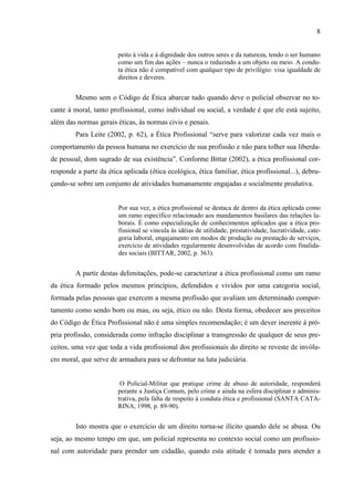 8
peito à vida e à dignidade dos outros seres e da natureza, tendo o ser humano
como um fim das ações – nunca o reduzindo a um objeto ou meio. A condu-
ta ética não é compatível com qualquer tipo de privilégio: visa igualdade de
direitos e deveres.
Mesmo sem o Código de Ética abarcar tudo quando deve o policial observar no to-
cante à moral, tanto profissional, como individual ou social, a verdade é que ele está sujeito,
além das normas gerais éticas, às normas civis e penais.
Para Leite (2002, p. 62), a Ética Profissional “serve para valorizar cada vez mais o
comportamento da pessoa humana no exercício de sua profissão e não para tolher sua liberda-
de pessoal, dom sagrado de sua existência”. Conforme Bittar (2002), a ética profissional cor-
responde a parte da ética aplicada (ética ecológica, ética familiar, ética profissional...), debru-
çando-se sobre um conjunto de atividades humanamente engajadas e socialmente produtiva.
Por sua vez, a ética profissional se destaca de dentro da ética aplicada como
um ramo específico relacionado aos mandamentos basilares das relações la-
borais. É como especialização de conhecimentos aplicados que a ética pro-
fissional se vincula às idéias de utilidade, prestatividade, lucratividade, cate-
goria laboral, engajamento em modos de produção ou prestação de serviços,
exercício de atividades regularmente desenvolvidas de acordo com finalida-
des sociais (BITTAR, 2002, p. 363).
A partir destas delimitações, pode-se caracterizar a ética profissional como um ramo
da ética formado pelos mesmos princípios, defendidos e vividos por uma categoria social,
formada pelas pessoas que exercem a mesma profissão que avaliam um determinado compor-
tamento como sendo bom ou mau, ou seja, ético ou não. Desta forma, obedecer aos preceitos
do Código de Ética Profissional não é uma simples recomendação; é um dever inerente à pró-
pria profissão, considerada como infração disciplinar a transgressão de qualquer de seus pre-
ceitos, uma vez que toda a vida profissional dos profissionais do direito se reveste de invólu-
cro moral, que serve de armadura para se defrontar na luta judiciária.
O Policial-Militar que pratique crime de abuso de autoridade, responderá
perante a Justiça Comum, pelo crime e ainda na esfera disciplinar e adminis-
trativa, pela falta de respeito à conduta ética e profissional (SANTA CATA-
RINA, 1998, p. 89-90).
Isto mostra que o exercício de um direito torna-se ilícito quando dele se abusa. Ou
seja, ao mesmo tempo em que, um policial representa no contexto social como um profissio-
nal com autoridade para prender um cidadão, quando esta atitude é tomada para atender a
 