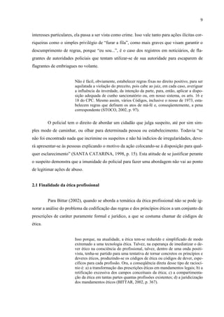 9
interesses particulares, ela passa a ser vista como crime. Isso vale tanto para ações ilícitas cor-
riqueiras como o simples privilégio de “furar a fila”, como mais graves que visam garantir o
descumprimento de regras, porque “eu sou...”, é o caso dos registros em noticiários, de fla-
grantes de autoridades policiais que tentam utilizar-se de sua autoridade para escaparem de
flagrantes de embriagues no volante.
Não é fácil, obviamente, estabelecer regras fixas no direito positivo, para ser
aquilatada a violação do preceito, pois cabe ao juiz, em cada caso, averiguar
a influência da inverdade, da intenção da parte, para, então, aplicar a dispo-
sição adequada de cunho sancionatório ou, em nosso sistema, os arts. 16 e
18 do CPC. Mesmo assim, vários Códigos, inclusive o nosso de 1973, esta-
belecem regras que definem os atos de má-fé e, conseqüentemente, a pena
correspondente (STOCO, 2002, p. 97).
O policial tem o direito de abordar um cidadão que julga suspeito, até por sim sim-
ples modo de caminhar, ou olhar para determinada pessoa ou estabelecimento. Todavia “se
não foi encontrado nada que incrimine os suspeitos e não há indícios de irregularidades, deve-
rá apresentar-se às pessoas explicando o motivo da ação colocando-se à disposição para qual-
quer esclarecimento” (SANTA CATARINA, 1998, p. 15). Esta atitude de se justificar perante
o suspeito demonstra que a imunidade do policial para fazer uma abordagem não vai ao ponto
de legitimar ações de abuso.
2.1 Finalidade da ética profissional
Para Bittar (2002), quando se aborda a temática da ética profissional não se pode ig-
norar a análise do problema da codificação das regras e dos princípios éticos a um conjunto de
prescrições de caráter puramente formal e jurídico, a que se costuma chamar de códigos de
ética.
Isso porque, na atualidade, a ética tem-se reduzido e simplificado de modo
extremado a uma tecnologia ética. Talvez, na esperança de imediatizar o de-
ver ético na consciência do profissional, talvez, dentro de uma onda positi-
vista, tenha-se partido para uma tentativa de tornar concretos os princípios e
deveres éticos, produzindo-se os códigos de ética ou códigos de dever, espe-
cíficos para cada profissão. Ora, a conseqüência direta desse tipo de raciocí-
nio é: a) a transformação das prescrições éticas em mandamentos legais; b) a
retificação excessiva dos campos conceituais da ética; c) a compartimenta-
ção da ética em tantas partes quantas profissões existentes; d) a juridicização
dos mandamentos éticos (BITTAR, 2002, p. 367).
 