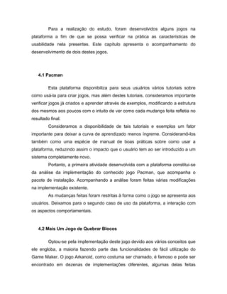 Para a realização do estudo, foram desenvolvidos alguns jogos na
plataforma a fim de que se possa verificar na prática as características de
usabilidade nela presentes. Este capítulo apresenta o acompanhamento do
desenvolvimento de dois destes jogos.
4.1 Pacman
Esta plataforma disponibiliza para seus usuários vários tutoriais sobre
como usá-la para criar jogos, mas além destes tutoriais, consideramos importante
verificar jogos já criados e aprender através de exemplos, modificando a estrutura
dos mesmos aos poucos com o intuito de ver como cada mudança feita refletia no
resultado final.
Consideramos a disponibilidade de tais tutoriais e exemplos um fator
importante para deixar a curva de aprendizado menos íngreme. Consideramô-los
também como uma espécie de manual de boas práticas sobre como usar a
plataforma, reduzindo assim o impacto que o usuário tem ao ser introduzido a um
sistema completamente novo.
Portanto, a primeira atividade desenvolvida com a plataforma constitui-se
da análise da implementação do conhecido jogo Pacman, que acompanha o
pacote de instalação. Acompanhando a análise foram feitas várias modificações
na implementação existente.
As mudanças feitas foram restritas à forma como o jogo se apresenta aos
usuários. Deixamos para o segundo caso de uso da plataforma, a interação com
os aspectos comportamentais.
4.2 Mais Um Jogo de Quebrar Blocos
Optou-se pela implementação deste jogo devido aos vários conceitos que
ele engloba, a maioria fazendo parte das funcionalidades de fácil utilização do
Game Maker. O jogo Arkanoid, como costuma ser chamado, é famoso e pode ser
encontrado em dezenas de implementações diferentes, algumas delas feitas
 