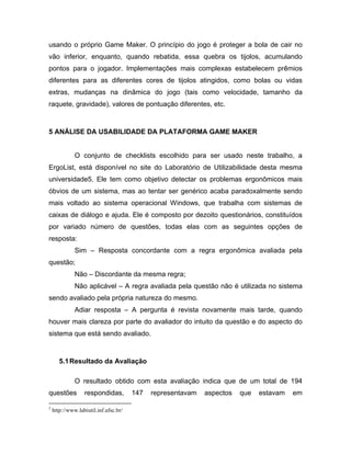 usando o próprio Game Maker. O princípio do jogo é proteger a bola de cair no
vão inferior, enquanto, quando rebatida, essa quebra os tijolos, acumulando
pontos para o jogador. Implementações mais complexas estabelecem prêmios
diferentes para as diferentes cores de tijolos atingidos, como bolas ou vidas
extras, mudanças na dinâmica do jogo (tais como velocidade, tamanho da
raquete, gravidade), valores de pontuação diferentes, etc.
5 ANÁLISE DA USABILIDADE DA PLATAFORMA GAME MAKER
O conjunto de checklists escolhido para ser usado neste trabalho, a
ErgoList, está disponível no site do Laboratório de Utilizabilidade desta mesma
universidade5. Ele tem como objetivo detectar os problemas ergonômicos mais
óbvios de um sistema, mas ao tentar ser genérico acaba paradoxalmente sendo
mais voltado ao sistema operacional Windows, que trabalha com sistemas de
caixas de diálogo e ajuda. Ele é composto por dezoito questionários, constituídos
por variado número de questões, todas elas com as seguintes opções de
resposta:
Sim – Resposta concordante com a regra ergonômica avaliada pela
questão;
Não – Discordante da mesma regra;
Não aplicável – A regra avaliada pela questão não é utilizada no sistema
sendo avaliado pela própria natureza do mesmo.
Adiar resposta – A pergunta é revista novamente mais tarde, quando
houver mais clareza por parte do avaliador do intuito da questão e do aspecto do
sistema que está sendo avaliado.
5.1Resultado da Avaliação
O resultado obtido com esta avaliação indica que de um total de 194
questões respondidas, 147 representavam aspectos que estavam em
5
http://www.labiutil.inf.ufsc.br/
 
