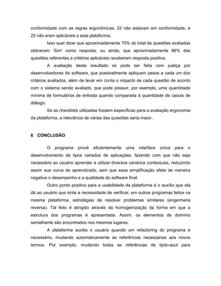 conformidade com as regras ergonômicas, 22 não estavam em conformidade, e
25 não eram aplicáveis a esta plataforma.
Isso quer dizer que aproximadamente 75% do total de questões avaliadas
obtiveram ‘Sim’ como resposta, ou ainda, que aproximadamente 86% das
questões referentes a critérios aplicáveis receberam resposta positiva.
A avaliação deste resultado só pode ser feita com justiça por
desenvolvedores do software, que possivelmente apliquem pesos a cada um dos
critérios avaliados, além de levar em conta o impacto de cada questão de acordo
com o sistema sendo avaliado, que pode possuir, por exemplo, uma quantidade
mínima de formulários de entrada quando comparada à quantidade de caixas de
diálogo.
Se as checklists utilizadas fossem específicas para a avaliação ergonomia
da plataforma, a relevância de várias das questões seria maior.
6 CONCLUSÃO
O programa provê eficientemente uma interface única para o
desenvolvimento de tipos variados de aplicações, fazendo com que não seja
necessário ao usuário aprender a utilizar diversos cenários contextuais, reduzindo
assim sua curva de aprendizado, sem que essa simplificação afete de maneira
negativa o desempenho e a qualidade do software final.
Outro ponto positivo para a usabilidade da plataforma é o auxílio que ela
dá ao usuário que sinta a necessidade de verificar, em outros programas feitos na
mesma plataforma, estratégias de resolver problemas similares (engenharia
reversa). Tal feito é atingido através da homogeinização da forma em que a
estrutura dos programas é apresentada. Assim, os elementos de domínio
semelhante são encontrados nos mesmos lugares.
A plataforma auxilia o usuário quando um refactoring do programa é
necessário, mudando automaticamente as referências necessárias aos novos
termos. Por exemplo, mudando todas as referências de tijolo-azul para
 