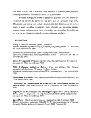 sem muito contato com o aplicativo, mas dispostas a procurar pelas respostas
pedidas pelo checklist a medida que estas são questionadas.
No caso da ErgoList, a falta de pesos nas questões e de uma orientação
contextual ao calculo da pontuação faz com que um aplicador leigo tenha
dificuldades para afirmar se o software avaliado está bem desenvolvido em termos
gerais e quais questões mereceriam maior atenção. As perguntas acabam
servindo quase exclusivamente como orientações para correções de problemas,
em lugar de um método de avaliação mensurável para a interface.
7 REFERÊCIAS
History of computer and video games - Wikipedia
http://en.wikipedia.org/wiki/History_of_computer_and_video_games – acessado
em 12 de novembro de 2006
Hardware Advances Increase Game Development Costs, disponível em
http://www.gameplanet.co.nz/mag.dyn/News/8340.html - acessado em 11 de
novembro de 2006
Game development, Wikipedia http://en.wikipedia.org/wiki/Game_development -
acessado em 11 de novembro de 2006
2005: A Massive Multiplayer Odissey, Evan Van Zelfden, The Escapist
Magazine, edição número 25, página 12. Disponível em
http://www.escapistmagazine.com/issue/25/12 - acessado em 11 de novembro de
2006
Game Maker Resources - http://www.gamemaker.nl/resource.html acessado em
11 de novembro de 2006
Laboratório de Utilizabilidade da Informática da Universidade Federal de
Santa Catarina - http://www.labiutil.inf.ufsc.br – acessado em 11 de novembro de
2006
Engenharia de Usabilidade: uma abordagem ergonômica, CYBIS, Walter de
Abreu, 2003 – disponível em http://www.labiutil.inf.ufsc.br/hiperdocumento/ -
acessado em 11 de novembro de 2006
Game Maker - http://www.gamemaker.nl – acessado em 03 de julho de 2006
Affective computing: challenges, PICARD, R. W., International Journal of Human-
Computer Studies, Volume 59, Issues 1-2 , July 2003, Pages 55-64
 
