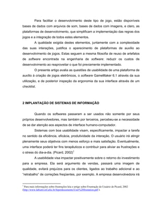 Para facilitar o desenvolvimento deste tipo de jogo, estão disponíveis
bases de dados com arquivos de som, bases de dados com imagens, e claro, as
plataformas de desenvolvimento, que simplificam a implementação das regras dos
jogos e a integração de todos estes elementos.
A qualidade exigida destes elementos, juntamente com a complexidade
das suas interações, justifica o aparecimento de plataformas de auxílio ao
desenvolvimento de jogos. Estas seguem a mesma filosofia de reuso de artefatos
de software encontrada na engenharia de software: reduzir os custos de
desenvolvimento ao reaproveitar o que foi previamente implementado.
O presente artigo avalia as questões de usabilidade de uma plataforma de
auxílio à criação de jogos eletrônicos, o software GameMaker 6.1 através da sua
utilização, e de posterior inspeção da ergonomia da sua interface através de um
checklist.
2 IMPLANTAÇÃO DE SISTEMAS DE INFORMAÇÃO
Quando os softwares passaram a ser usados não somente por seus
próprios desenvolvedores, mas também por terceiros, percebeu-se a necessidade
de se dar atenção aos aspectos de interface humano-computador.
Sistemas com boa usabilidade visam, especificamente, impactar a tarefa
no sentido da eficiência, eficácia, produtividade da interação. O usuário irá atingir
plenamente seus objetivos com menos esforço e mais satisfação. Eventualmente,
uma interface poderá ter fins terapêuticos e contribuir para aliviar as frustrações e
o stress do dia-a-dia. (Picard, 2002)1
A usabilidade visa impactar positivamente sobre o retorno do investimento
para a empresa. Ela será argumento de vendas, passará uma imagem de
qualidade, evitará prejuízos para os clientes, ligados ao trabalho adicional e ao
“retrabalho” de correções freqüentes, por exemplo. A empresa desenvolvedora irá
1
Para mais informações sobre frustrações leia o artigo sobre Frustração do Usuário de Picard, 2002
(http://www.labiutil.inf.ufsc.br/hiperdocumento/User%20frustation.pdf ).
 