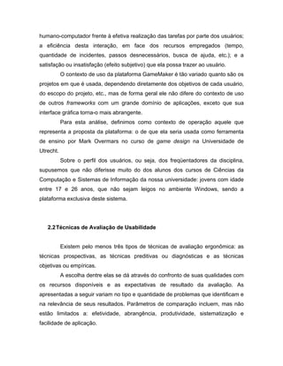 humano-computador frente à efetiva realização das tarefas por parte dos usuários;
a eficiência desta interação, em face dos recursos empregados (tempo,
quantidade de incidentes, passos desnecessários, busca de ajuda, etc.); e a
satisfação ou insatisfação (efeito subjetivo) que ela possa trazer ao usuário.
O contexto de uso da plataforma GameMaker é tão variado quanto são os
projetos em que é usada, dependendo diretamente dos objetivos de cada usuário,
do escopo do projeto, etc., mas de forma geral ele não difere do contexto de uso
de outros frameworks com um grande domínio de aplicações, exceto que sua
interface gráfica torna-o mais abrangente.
Para esta análise, definimos como contexto de operação aquele que
representa a proposta da plataforma: o de que ela seria usada como ferramenta
de ensino por Mark Overmars no curso de game design na Universidade de
Utrecht.
Sobre o perfil dos usuários, ou seja, dos freqüentadores da disciplina,
supusemos que não diferisse muito do dos alunos dos cursos de Ciências da
Computação e Sistemas de Informação da nossa universidade: jovens com idade
entre 17 e 26 anos, que não sejam leigos no ambiente Windows, sendo a
plataforma exclusiva deste sistema.
2.2Técnicas de Avaliação de Usabilidade
Existem pelo menos três tipos de técnicas de avaliação ergonômica: as
técnicas prospectivas, as técnicas preditivas ou diagnósticas e as técnicas
objetivas ou empíricas.
A escolha dentre elas se dá através do confronto de suas qualidades com
os recursos disponíveis e as expectativas de resultado da avaliação. As
apresentadas a seguir variam no tipo e quantidade de problemas que identificam e
na relevância de seus resultados. Parâmetros de comparação incluem, mas não
estão limitados a: efetividade, abrangência, produtividade, sistematização e
facilidade de aplicação.
 