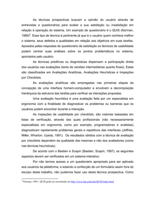 As técnicas prospectivas buscam a opinião do usuário através de
entrevistas e questionários para avaliar a sua satisfação ou insatisfação em
relação à operação do sistema. Um exemplo de questionário é o QUIS (Norman,
1989)4
. Esse tipo de técnica é pertinente já que é o usuário quem conhece melhor
o sistema, seus defeitos e qualidades em relação aos objetivos em suas tarefas.
Apoiados pelas respostas de questionário de satisfação os técnicos de usabilidade
podem centrar suas análises sobre os pontos problemáticos no sistema,
apontados pelo usuário.
As técnicas preditivas ou diagnósticas dispensam a participação direta
dos usuários nas avaliações (tanto de versões intermediárias quanto finais). Estas
são classificadas em Avaliações Analíticas, Avaliações Heurísticas e Inspeções
por Checklists.
As avaliações analíticas são empregadas nas primeiras etapas da
concepção de uma interface homem-computador e envolvem a decomposição
hierárquica da estrutura das tarefas para verificar as interações propostas.
Uma avaliação heurística é uma avaliação feita por um especialista em
ergonomia com a finalidade de diagnosticar os problemas ou barreiras que os
usuários podem encontrar durante a interação.
As inspeções de usabilidade por checklists, são vistorias baseadas em
listas de verificação, através das quais profissionais (não necessariamente
especialistas em ergonomia, como por exemplo, programadores e analistas)
diagnosticam rapidamente problemas gerais e repetitivos das interfaces (Jeffries,
Miller, Wharton, Uyeda, 1991). Os resultados obtidos com a técnica de avaliação
por checklists dependem da qualidade das mesmas e não dos avaliadores (como
nas técnicas heurísticas).
De acordo com o Bastien e Scapin (Bastien, Scapin, 1997), os seguintes
aspectos devem ser verificados em um sistema interativo:
Por não termos acesso a um questionário apropriado para ser aplicado
aos usuários da plataforma, e estando a confecção de um formulário assim fora do
escopo deste trabalho, não pudemos fazer uso desta técnica prospectiva. Como
4
Norman, 1989 - QUIS pode ser encontrado em http://www.lap.umd.edu/QUIS/index.html
 