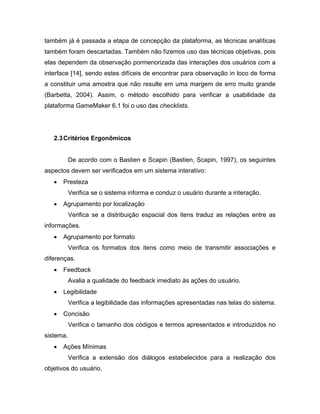 também já é passada a etapa de concepção da plataforma, as técnicas analíticas
também foram descartadas. Também não fizemos uso das técnicas objetivas, pois
elas dependem da observação pormenorizada das interações dos usuários com a
interface [14], sendo estes difíceis de encontrar para observação in loco de forma
a constituir uma amostra que não resulte em uma margem de erro muito grande
(Barbetta, 2004). Assim, o método escolhido para verificar a usabilidade da
plataforma GameMaker 6.1 foi o uso das checklists.
2.3Critérios Ergonômicos
De acordo com o Bastien e Scapin (Bastien, Scapin, 1997), os seguintes
aspectos devem ser verificados em um sistema interativo:
 Presteza
Verifica se o sistema informa e conduz o usuário durante a interação.
 Agrupamento por localização
Verifica se a distribuição espacial dos itens traduz as relações entre as
informações.
 Agrupamento por formato
Verifica os formatos dos itens como meio de transmitir associações e
diferenças.
 Feedback
Avalia a qualidade do feedback imediato às ações do usuário.
 Legibilidade
Verifica a legibilidade das informações apresentadas nas telas do sistema.
 Concisão
Verifica o tamanho dos códigos e termos apresentados e introduzidos no
sistema.
 Ações Mínimas
Verifica a extensão dos diálogos estabelecidos para a realização dos
objetivos do usuário.
 