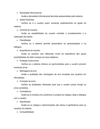  Densidade Informacional
Avalia a densidade informacional das telas apresentadas pelo sistema.
 Ações Explícitas
Verifica se é o usuário quem comanda explicitamente as ações do
sistema.
 Controle do Usuário
Avalia as possibilidades do usuário controlar o encadeamento e a
realização das ações.
 Flexibilidade
Verifica se o sistema permite personalizar as apresentações e os
diálogos.
 Experiência do Usuário
Avalia se usuários com diferentes níveis de experiência têm iguais
possibilidades de obter sucesso em seus objetivos.
 Proteção contra erros
Verifica se o sistema oferece as oportunidades para o usuário prevenir
eventuais erros.
 Mensagens de erro
Avalia a qualidade das mensagens de erro enviadas aos usuários em
dificuldades.
 Correção de erros
Verifica as facilidades oferecidas para que o usuário possa corrigir os
erros cometidos.
 Consistência
Avalia se é mantida uma coerência no projeto de códigos, telas e diálogos
com o usuário.
 Significados
Avalia se os códigos e denominações são claros e significativos para os
usuários do sistema.
 Compatibilidade
 