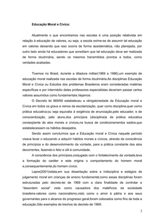 Educação Moral e Cívica:


      Atualmente o que encontramos nas escolas é uma posição relativista em
relação à educação de valores, ou seja, a escola exime-se de assumir tal educação
em valores deixando que isso ocorra de forma assistemática, não planejada, por
outro lado ainda há educadores que acreditam que tal educação deva ser realizada
de forma doutrinária, sendo os mesmos transmitidos prontos a todos, como
verdades acabadas.


      Tivemos no Brasil, durante a ditadura militar(1969 a 1986),um exemplo de
educação moral realizada nas escolas de forma doutrinária.As disciplinas Educação
Moral e Cívica ou Estudos dos problemas Brasileiros eram consideradas matérias
específicas e por intermédio delas professores especialistas deveriam passar certos
valores assumidos como fundamentais.Vejamos:
      O Decreto lei 869/69 estabeleceu a obrigatoriedade da Educação moral e
Cívica em todos os graus e ramos da escolarização, quer como disciplina,quer como
prática educativa;ou seja equivalia á exigência de enunciação,pelo educador, e de
conscientização, pelo aluno,dos princípios (disciplina)e da prática educativa
conseqüente de atos morais e cívicos,na busca de condicionamentos sadios,que
estabelecessem os hábitos desejados.
      Sendo assim concluímos que a Educação moral e Cívica naquele período
visava levar o educando a adquirir hábitos morais e cívicos, através da consciência
de princípios e do desenvolvimento da vontade, para a prática constante dos atos
decorrentes, fazendo-o feliz e útil á comunidade.
      A consciência dos princípios,conjugada com o fortalecimento da vontade,leva
a formação do caráter e este origina o comportamento do homem moral
e,consequentemente,do homem cívico.
      Lepre(2001)relata,em sua dissertação sobre a indisciplina e estágios de
julgamento moral em crianças de ensino fundamental,como essas disciplinas foram
estruturadas pelo decreto-lei de 1969 com a clara finalidade de controlar a
“desordem    social”   vista   como   causadora     dos   malefícios   da   sociedade
brasileira.valores como nacionalismo,visto como o amor á pátria e aos seus
governantes para o alcance do progresso geral,foram colocados como fins de toda a
educação.São exemplos de trechos do decreto de 1969:

                                                                                    2
 