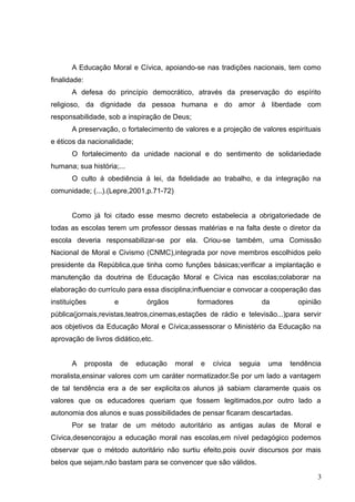 A Educação Moral e Cívica, apoiando-se nas tradições nacionais, tem como
finalidade:
       A defesa do princípio democrático, através da preservação do espírito
religioso, da dignidade da pessoa humana e do amor á liberdade com
responsabilidade, sob a inspiração de Deus;
       A preservação, o fortalecimento de valores e a projeção de valores espirituais
e éticos da nacionalidade;
       O fortalecimento da unidade nacional e do sentimento de solidariedade
humana; sua história;...
       O culto á obediência á lei, da fidelidade ao trabalho, e da integração na
comunidade; (...).(Lepre,2001,p.71-72)


       Como já foi citado esse mesmo decreto estabelecia a obrigatoriedade de
todas as escolas terem um professor dessas matérias e na falta deste o diretor da
escola deveria responsabilizar-se por ela. Criou-se também, uma Comissão
Nacional de Moral e Civismo (CNMC),integrada por nove membros escolhidos pelo
presidente da República,que tinha como funções básicas;verificar a implantação e
manutenção da doutrina de Educação Moral e Cívica nas escolas;colaborar na
elaboração do currículo para essa disciplina;influenciar e convocar a cooperação das
instituições             e          órgãos           formadores             da       opinião
pública(jornais,revistas,teatros,cinemas,estações de rádio e televisão...)para servir
aos objetivos da Educação Moral e Cívica;assessorar o Ministério da Educação na
aprovação de livros didático,etc.


       A      proposta       de   educação   moral    e   cívica   seguia    uma   tendência
moralista,ensinar valores com um caráter normatizador.Se por um lado a vantagem
de tal tendência era a de ser explicita:os alunos já sabiam claramente quais os
valores que os educadores queriam que fossem legitimados,por outro lado a
autonomia dos alunos e suas possibilidades de pensar ficaram descartadas.
       Por se tratar de um método autoritário as antigas aulas de Moral e
Cívica,desencorajou a educação moral nas escolas,em nível pedagógico podemos
observar que o método autoritário não surtiu efeito,pois ouvir discursos por mais
belos que sejam,não bastam para se convencer que são válidos.

                                                                                           3
 
