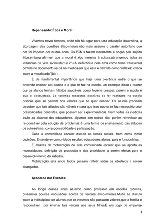 Repensando: Ética e Moral


      Vivemos novos tempos, onde não há lugar para uma educação doutrinária, a
abordagem das questões ético-morais não mais assume o caráter autoritário que
nos foi imposto por muitos anos. Os PCN´s fazem claramente a opção pelo sujeito
ético,embora afirmem que a moral é algo inerente á cultura,abrangendo todas as
instâncias da vida social(idem,p.23).A preferência pela ética como tema transversal
contida no documento se dá na medida em que esta é definida como “reflexão crítica
sobre a moralidade”(ibid).
      É de fundamental importância que haja uma coerência entre o que se
pretende ensinar aos alunos e o que se faz na escola, um exemplo disso é querer
que os alunos tenham hábitos saudáveis como higiene pessoal, porém a escola é
suja e descuidada. Só teremos respostas positivas se for realizado na escola
práticas que se pautem nos valores que se quer ensinar. Os alunos precisam
perceber que tais atitudes são viáveis e para que isso ocorra se faz necessário criar
possibilidades concretas, que possam ser experimentadas. Nem todas as medidas
estão ao alcance dos educadores, algumas sim outras não, porém reivindicar ao
responsável pela solução de problemas é uma forma de ensinamento das atitudes
de auto-estima, co-responsabilidade e participação.
      Cabe a comunidade escolar discutir os temas sociais, bem como tomar
decisões. Entende-se comunidade escolar: educadores,alunos, pais e funcionários.
      É através da mobilização de toda comunidade escolar que se aponta as
necessidades, definição de propostas e das prioridades a serem eleitas para o
desenvolvimento do trabalho.
      Mobilização esta onde todos possam refletir sobre os objetivos a serem
alcançados.


      Acontece nas Escolas:


      Ao longo desses anos atuando como professor em escolas públicas,
presenciei poucas discussões acerca de valores éticos/morais.Muito se discute
sobre a indisciplina dos alunos,que os mesmos não possuem valores,que a família é
responsável    por ensinar tais valores aos seus filhos.É um jogo de empurra-

                                                                                    4
 
