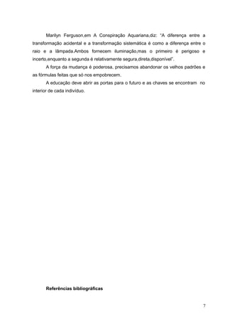 Marilyn Ferguson,em A Conspiração Aquariana,diz: “A diferença entre a
transformação acidental e a transformação sistemática é como a diferença entre o
raio e a lâmpada.Ambos fornecem iluminação,mas o primeiro é perigoso e
incerto,enquanto a segunda é relativamente segura,direta,disponível”.
      A força da mudança é poderosa, precisamos abandonar os velhos padrões e
as fórmulas feitas que só nos empobrecem.
      A educação deve abrir as portas para o futuro e as chaves se encontram no
interior de cada indivíduo.




      Referências bibliográficas


                                                                               7
 