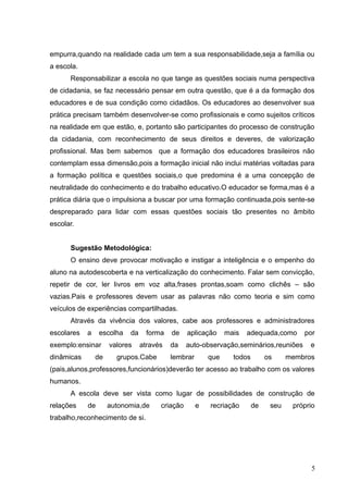 empurra,quando na realidade cada um tem a sua responsabilidade,seja a família ou
a escola.
      Responsabilizar a escola no que tange as questões sociais numa perspectiva
de cidadania, se faz necessário pensar em outra questão, que é a da formação dos
educadores e de sua condição como cidadãos. Os educadores ao desenvolver sua
prática precisam também desenvolver-se como profissionais e como sujeitos críticos
na realidade em que estão, e, portanto são participantes do processo de construção
da cidadania, com reconhecimento de seus direitos e deveres, de valorização
profissional. Mas bem sabemos que a formação dos educadores brasileiros não
contemplam essa dimensão,pois a formação inicial não inclui matérias voltadas para
a formação política e questões sociais,o que predomina é a uma concepção de
neutralidade do conhecimento e do trabalho educativo.O educador se forma,mas é a
prática diária que o impulsiona a buscar por uma formação continuada,pois sente-se
despreparado para lidar com essas questões sociais tão presentes no âmbito
escolar.


      Sugestão Metodológica:
      O ensino deve provocar motivação e instigar a inteligência e o empenho do
aluno na autodescoberta e na verticalização do conhecimento. Falar sem convicção,
repetir de cor, ler livros em voz alta,frases prontas,soam como clichês – são
vazias.Pais e professores devem usar as palavras não como teoria e sim como
veículos de experiências compartilhadas.
      Através da vivência dos valores, cabe aos professores e administradores
escolares   a    escolha   da     forma   de    aplicação     mais   adequada,como      por
exemplo:ensinar      valores    através   da    auto-observação,seminários,reuniões       e
dinâmicas       de     grupos.Cabe        lembrar       que     todos        os     membros
(pais,alunos,professores,funcionários)deverão ter acesso ao trabalho com os valores
humanos.
      A escola deve ser vista como lugar de possibilidades de construção de
relações    de       autonomia,de     criação       e   recriação       de    seu    próprio
trabalho,reconhecimento de si.




                                                                                           5
 