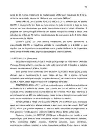 10
cerca de 38 metros, mecanismo de multiplexação OFDM com frequência de 2,4GHz,
vazão de transmissão na casa de 19Mbps e taxa máxima de 54Mbps”.
Tanto DANTAS (2010) quanto KUROSE e ROSS (2010) afirmam que, no padrão
802.11n o equipamento tem duas ou mais antenas no lado remetente e duas ou mais
antenas no lado destinatário que estão transmitindo/recebendo sinais diferentes. A
proposta tem como principal diferencial um acesso múltiplo de entrada e saída, uma
cobertura da ordem de 70 metros, frequência dupla de operação de 2,4 e 5 GHz e taxa
de transmissão de 54Mbts.
DANTAS (2010) faz uma resalva interessante; De forma semelhante a
especificação 802.11b a frequência utilizada na especificação g é 2.4GHz, o que
significa que os dispositivos são suscetíveis a uma grande interferência de dispositivos
como fornos de micro-ondas, dispositivos Bluetooth e telefones sem fio.
3.2 IEEE 802.15.1 (Bluetooth)
Enquadrado segundo KUROSE e ROSS (2010) no tipo de rede WPAN (Wireless
Personal Access Network), esse tipo de rede pode transmitir até 4 Megabits e trabalha
entre as frequências de 2,4GHz e 2,48GHz.
Esse padrão é mais conhecido como Bluetooth. KUROSE e ROSS (2010, p.399)
afirmam que o funcionamento é como “redes ad hoc não é preciso nenhuma
infraestrutura de rede (por exemplo, um ponto de acesso) para interconectar dispositivos
802.15.1. Assim, esses dispositivos devem se organizar por si sós”.
TANENBAUM (2003, p.331) continua explicando que a unidade básica do sistema
de Bluetooth é o sistema de piconet, que consiste em um nó mestre e até 7 nós
escravos ativos, situados dentro de uma distância de 10 metros. “Além dos 7 escravos, a
piconet pode ter até 255 nós estacionados, nessa forma o dispositivo não pode fazer
nada, exceto responder a um sinal de ativação ou de baliza do mestre”.
Tanto KUROSE e ROSS (2010) quanto DANTAS (2010) afirmam que a tecnologia
opera sobre uma curta faixa, a baixa potência, e a um custo baixo. No entanto, DANTAS
(2010) afirma que grandes empresas no mercado estão envolvidas no projeto como a
Intel, Ericsson, Toshiba, Lenovo, Microsoft, Motorola e Nokia dentre tantas outra.
Podemos concluir com DANTAS (2010) que, o Bluetooth é um padrão e uma
especificação para enlaces entre dispositivos móveis como computadores pessoais,
GPSs, assistentes digitais pessoais, telefones celulares, jogos eletrônicos,
equipamentos médicos, headsets e outros dispositivos portáteis. Porém, tanto o padrão
 