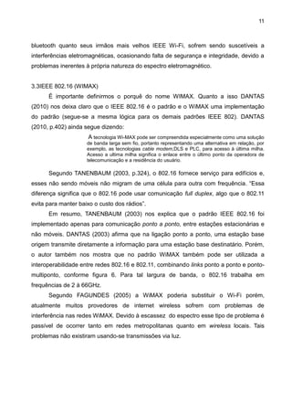 11
bluetooth quanto seus irmãos mais velhos IEEE Wi-Fi, sofrem sendo suscetíveis a
interferências eletromagnéticas, ocasionando falta de segurança e integridade, devido a
problemas inerentes à própria natureza do espectro eletromagnético.
3.3IEEE 802.16 (WIMAX)
É importante definirmos o porquê do nome WIMAX. Quanto a isso DANTAS
(2010) nos deixa claro que o IEEE 802.16 é o padrão e o WiMAX uma implementação
do padrão (segue-se a mesma lógica para os demais padrões IEEE 802). DANTAS
(2010, p.402) ainda segue dizendo:
A tecnologia Wi-MAX pode ser compreendida especialmente como uma solução
de banda larga sem fio, portanto representando uma alternativa em relação, por
exemplo, as tecnologias cable modem,DLS e PLC, para acesso à última milha.
Acesso a ultima milha significa o enlace entre o último ponto da operadora de
telecomunicação e a residência do usuário.
Segundo TANENBAUM (2003, p.324), o 802.16 fornece serviço para edifícios e,
esses não sendo móveis não migram de uma célula para outra com frequência. “Essa
diferença significa que o 802.16 pode usar comunicação full duplex, algo que o 802.11
evita para manter baixo o custo dos rádios”.
Em resumo, TANENBAUM (2003) nos explica que o padrão IEEE 802.16 foi
implementado apenas para comunicação ponto a ponto, entre estações estacionárias e
não móveis. DANTAS (2003) afirma que na ligação ponto a ponto, uma estação base
origem transmite diretamente a informação para uma estação base destinatário. Porém,
o autor também nos mostra que no padrão WiMAX também pode ser utilizada a
interoperabilidade entre redes 802.16 e 802.11, combinando links ponto a ponto e ponto-
multiponto, conforme figura 6. Para tal largura de banda, o 802.16 trabalha em
frequências de 2 à 66GHz.
Segundo FAGUNDES (2005) a WiMAX poderia substituir o Wi-Fi porém,
atualmente muitos provedores de internet wireless sofrem com problemas de
interferência nas redes WiMAX. Devido à escassez do espectro esse tipo de problema é
passível de ocorrer tanto em redes metropolitanas quanto em wireless locais. Tais
problemas não existiram usando-se transmissões via luz.
 