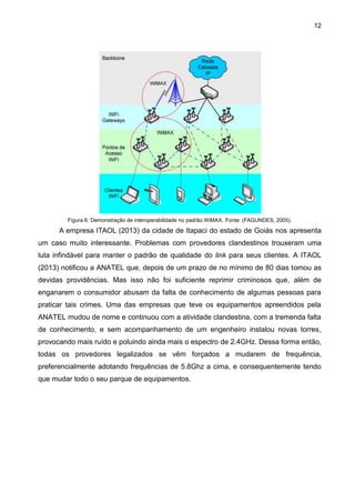 12
Figura 6: Demonstração de interoperabilidade no padrão WiMAX. Fonte: (FAGUNDES, 2005).
A empresa ITAOL (2013) da cidade de Itapaci do estado de Goiás nos apresenta
um caso muito interessante. Problemas com provedores clandestinos trouxeram uma
luta infindável para manter o padrão de qualidade do link para seus clientes. A ITAOL
(2013) notificou a ANATEL que, depois de um prazo de no mínimo de 80 dias tomou as
devidas providências. Mas isso não foi suficiente reprimir criminosos que, além de
enganarem o consumidor abusam da falta de conhecimento de algumas pessoas para
praticar tais crimes. Uma das empresas que teve os equipamentos apreendidos pela
ANATEL mudou de nome e continuou com a atividade clandestina, com a tremenda falta
de conhecimento, e sem acompanhamento de um engenheiro instalou novas torres,
provocando mais ruído e poluindo ainda mais o espectro de 2.4GHz. Dessa forma então,
todas os provedores legalizados se vêm forçados a mudarem de frequência,
preferencialmente adotando frequências de 5.8Ghz a cima, e consequentemente tendo
que mudar todo o seu parque de equipamentos.
 