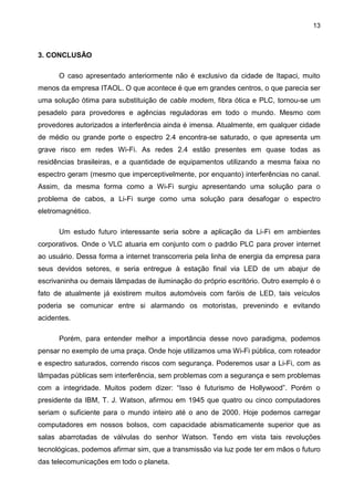 13
3. CONCLUSÃO
O caso apresentado anteriormente não é exclusivo da cidade de Itapaci, muito
menos da empresa ITAOL. O que acontece é que em grandes centros, o que parecia ser
uma solução ótima para substituição de cable modem, fibra ótica e PLC, tornou-se um
pesadelo para provedores e agências reguladoras em todo o mundo. Mesmo com
provedores autorizados a interferência ainda é imensa. Atualmente, em qualquer cidade
de médio ou grande porte o espectro 2.4 encontra-se saturado, o que apresenta um
grave risco em redes Wi-Fi. As redes 2.4 estão presentes em quase todas as
residências brasileiras, e a quantidade de equipamentos utilizando a mesma faixa no
espectro geram (mesmo que imperceptivelmente, por enquanto) interferências no canal.
Assim, da mesma forma como a Wi-Fi surgiu apresentando uma solução para o
problema de cabos, a Li-Fi surge como uma solução para desafogar o espectro
eletromagnético.
Um estudo futuro interessante seria sobre a aplicação da Li-Fi em ambientes
corporativos. Onde o VLC atuaria em conjunto com o padrão PLC para prover internet
ao usuário. Dessa forma a internet transcorreria pela linha de energia da empresa para
seus devidos setores, e seria entregue à estação final via LED de um abajur de
escrivaninha ou demais lâmpadas de iluminação do próprio escritório. Outro exemplo é o
fato de atualmente já existirem muitos automóveis com faróis de LED, tais veículos
poderia se comunicar entre si alarmando os motoristas, prevenindo e evitando
acidentes.
Porém, para entender melhor a importância desse novo paradigma, podemos
pensar no exemplo de uma praça. Onde hoje utilizamos uma Wi-Fi pública, com roteador
e espectro saturados, correndo riscos com segurança. Poderemos usar a Li-Fi, com as
lâmpadas públicas sem interferência, sem problemas com a segurança e sem problemas
com a integridade. Muitos podem dizer: “Isso é futurismo de Hollywood”. Porém o
presidente da IBM, T. J. Watson, afirmou em 1945 que quatro ou cinco computadores
seriam o suficiente para o mundo inteiro até o ano de 2000. Hoje podemos carregar
computadores em nossos bolsos, com capacidade abismaticamente superior que as
salas abarrotadas de válvulas do senhor Watson. Tendo em vista tais revoluções
tecnológicas, podemos afirmar sim, que a transmissão via luz pode ter em mãos o futuro
das telecomunicações em todo o planeta.
 