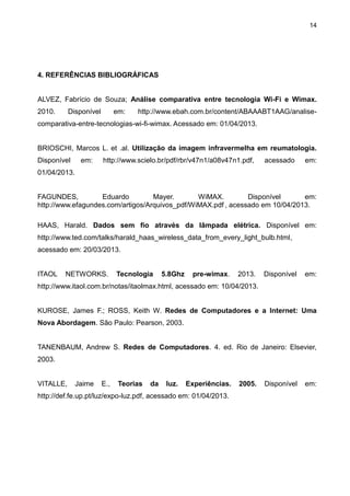 14
4. REFERÊNCIAS BIBLIOGRÁFICAS
ALVEZ, Fabrício de Souza; Análise comparativa entre tecnologia Wi-Fi e Wimax.
2010. Disponível em: http://www.ebah.com.br/content/ABAAABT1AAG/analise-
comparativa-entre-tecnologias-wi-fi-wimax. Acessado em: 01/04/2013.
BRIOSCHI, Marcos L. et .al. Utilização da imagem infravermelha em reumatologia.
Disponível em: http://www.scielo.br/pdf/rbr/v47n1/a08v47n1.pdf, acessado em:
01/04/2013.
FAGUNDES, Eduardo Mayer. WiMAX. Disponível em:
http://www.efagundes.com/artigos/Arquivos_pdf/WiMAX.pdf , acessado em 10/04/2013.
HAAS, Harald. Dados sem fio através da lâmpada elétrica. Disponível em:
http://www.ted.com/talks/harald_haas_wireless_data_from_every_light_bulb.html,
acessado em: 20/03/2013.
ITAOL NETWORKS. Tecnologia 5.8Ghz pre-wimax. 2013. Disponível em:
http://www.itaol.com.br/notas/itaolmax.html, acessado em: 10/04/2013.
KUROSE, James F.; ROSS, Keith W. Redes de Computadores e a Internet: Uma
Nova Abordagem. São Paulo: Pearson, 2003.
TANENBAUM, Andrew S. Redes de Computadores. 4. ed. Rio de Janeiro: Elsevier,
2003.
VITALLE, Jaime E., Teorias da luz. Experiências. 2005. Disponível em:
http://def.fe.up.pt/luz/expo-luz.pdf, acessado em: 01/04/2013.
 
