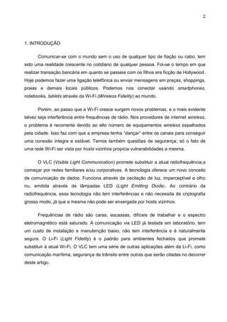 2
1. INTRODUÇÃO
Comunicar-se com o mundo sem o uso de qualquer tipo de fiação ou cabo, tem
sido uma realidade crescente no cotidiano de qualquer pessoa. Foi-se o tempo em que
realizar transação bancária em quanto se passeia com os filhos era ficção de Hollywood.
Hoje podemos fazer uma ligação telefônica ou enviar mensagens em praças, shoppings,
praias e demais locais públicos. Podemos nos conectar usando smartphones,
notebooks, tablets através da Wi-Fi (Wireless Fidelity) ao mundo.
Porém, ao passo que a Wi-Fi cresce surgem novos problemas, e o mais evidente
talvez seja interferência entre frequências de rádio. Nos provedores de internet wireless,
o problema é recorrente devido ao alto número de equipamentos wireless espalhados
pela cidade. Isso faz com que a empresa tenha “dançar” entre os canais para conseguir
uma conexão integra e estável. Temos também questões de segurança; só o fato de
uma rede Wi-Fi ser vista por hosts vizinhos propicia vulnerabilidades a mesma.
O VLC (Visible Light Communication) promete substituir a atual radiofrequência,a
começar por redes familiares e/ou corporativas. A tecnologia oferece um novo conceito
de comunicação de dados. Funciona através da oscilação de luz, imperceptível a olho
nu, emitida através de lâmpadas LED (Light Emitting Diode). Ao contrário da
radiofrequência, essa tecnologia não tem interferências e não necessita de criptografia
grosso modo, já que a mesma não pode ser enxergada por hosts vizinhos.
Frequências de rádio são caras, escassas, difíceis de trabalhar e o espectro
eletromagnético está saturado. A comunicação via LED já testada em laboratório, tem
um custo de instalação e manutenção baixo, não tem interferência e é naturalmente
segura. O Li-Fi (Light Fidelity) é o padrão para ambientes fechados que promete
substituir à atual Wi-Fi. O VLC tem uma série de outras aplicações além da Li-Fi, como
comunicação marítima, segurança de trânsito entre outras que serão citadas no decorrer
deste artigo.
 
