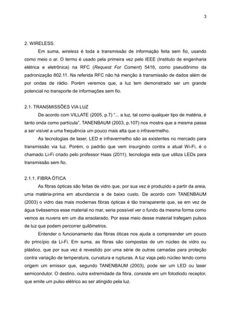 3
2. WIRELESS.
Em suma, wireless é toda a transmissão de informação feita sem fio, usando
como meio o ar. O termo é usado pela primeira vez pelo IEEE (Instituto de engenharia
elétrica e eletrônica) na RFC (Request For Coment) 5416, como pseudônimo da
padronização 802.11. Na referida RFC não há menção à transmissão de dados além de
por ondas de rádio. Porém veremos que, a luz tem demonstrado ser um grande
potencial no transporte de informações sem fio.
2.1. TRANSMISSÕES VIA LUZ
De acordo com VILLATE (2005, p.7) “... a luz, tal como qualquer tipo de matéria, é
tanto onda como partícula”. TANENBAUM (2003, p.107) nos mostra que a mesma passa
a ser visível a uma frequência um pouco mais alta que o infravermelho.
As tecnologias de laser, LED e infravermelho são as existentes no mercado para
transmissão via luz. Porém, o padrão que vem insurgindo contra a atual Wi-Fi, é o
chamado Li-Fi criado pelo professor Haas (2011), tecnologia esta que utiliza LEDs para
transmissão sem fio.
2.1.1. FIBRA ÓTICA
As fibras ópticas são feitas de vidro que, por sua vez é produzido a partir da areia,
uma matéria-prima em abundancia e de baixo custo. De acordo com TANENBAUM
(2003) o vidro das mais modernas fibras ópticas é tão transparente que, se em vez de
água tivéssemos esse material no mar, seria possível ver o fundo da mesma forma como
vemos as nuvens em um dia ensolarado. Por esse meio desse material trafegam pulsos
de luz que podem percorrer quilômetros.
Entender o funcionamento das fibras óticas nos ajuda a compreender um pouco
do princípio da Li-Fi. Em suma, as fibras são compostas de um núcleo de vidro ou
plástico, que por sua vez é revestido por uma série de outras camadas para proteção
contra variação de temperatura, curvatura e rupturas. A luz viaja pelo núcleo tendo como
origem um emissor que, segundo TANENBAUM (2003), pode ser um LED ou laser
semicondutor. O destino, outra extremidade da fibra, consiste em um fotodiodo receptor,
que emite um pulso elétrico ao ser atingido pela luz.
 