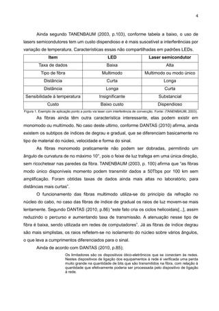 4
Ainda segundo TANENBAUM (2003, p.103), conforme tabela a baixo, o uso de
lasers semicondutores tem um custo dispendioso e é mais suscetível a interferências por
variação de temperatura. Características essas não compartilhadas em padrões LEDs.
Item LED Laser semicondutor
Taxa de dados Baixa Alta
Tipo de fibra Multimodo Multimodo ou modo único
Distância Curta Longa
Distância Longa Curta
Sensibilidade à temperatura Insignificante Substancial
Custo Baixo custo Dispendioso
Figura 1. Exemplo de aplicação ponto a ponto via laser com interferência de convecção. Fonte: (TANENBAUM, 2003).
As fibras ainda têm outra característica interessante, elas podem existir em
monomodo ou multímodo. No caso deste ultimo, conforme DANTAS (2010) afirma, ainda
existem os subtipos de índices de degrau e gradual, que se diferenciam basicamente no
tipo de material do núcleo, velocidade e forma do sinal.
As fibras monomodo praticamente não podem ser dobradas, permitindo um
ângulo de curvatura de no máximo 10°, pois o feixe de luz trafega em uma única direção,
sem ricochetear nas paredes da fibra. TANENBAUM (2003, p. 100) afirma que “as fibras
modo único disponíveis momento podem transmitir dados a 50Tbps por 100 km sem
amplificação. Foram obtidas taxas de dados ainda mais altas no laboratório, para
distâncias mais curtas”.
O funcionamento das fibras multimodo utiliza-se do princípio da refração no
núcleo do cabo, no caso das fibras de índice de gradual os raios de luz movem-se mais
lentamente. Segundo DANTAS (2010, p.86) “este fato cria os ciclos helicoidais[...], assim
reduzindo o percurso e aumentando taxa de transmissão. A atenuação nesse tipo de
fibra é baixa, sendo utilizada em redes de computadores”. Já as fibras de índice degrau
são mais simplistas, os raios refletem-se no isolamento do núcleo sobre vários ângulos,
o que leva a cumprimentos diferenciados para o sinal.
Ainda de acordo com DANTAS (2010, p.85);
Os limitadores são os dispositivos ótico-eletrônicos que se conectam às redes.
Nestes dispositivos de ligação dos equipamentos à rede é verificada uma perda
muito grande na quantidade de bits que são transmitidos na fibra, com relação à
quantidade que efetivamente poderia ser processada pelo dispositivo de ligação
à rede.
 
