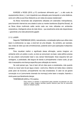 5
KUROSE e ROSS (2010, p.17) corroboram afirmando que “... o alto custo de
equipamentos óticos [...] vem impedindo sua utilização para transporte a curta distância,
como em LANs (Local Area Network) ou em redes de acesso residenciais”.
As fibras monomodo são amplamente utilizadas em extensões metropolitanas,
para transmitir internet de uma cidade à outra ou manter backbones (Espinha Dorsal). Já
as fibras óticas multímodo estão sendo cada vez mais utilizadas em ambientes
corporativos, interligando ativos de rede óticos – que atualmente ainda são dispendiosos
– garantindo uma rede plenamente gigabit.
2.1.2. LASER
Segundo TANENBAUM (2003), naturalmente, a sinalização óptica que utiliza raios
laser é unidirecional, ou seja, o sinal tem só uma direção. Ao contrário, por exemplo,
das ondas de rádio que são omnidirecionais, podendo servir para aplicações multipontos
também.
Para visualizar melhor o significado dessa afirmação, vamos imaginar um
ambiente entre um prédio e outro, os dois se comunicam via laser, cada edifício precisa
ter seu próprio comunicador laser e seu sensor fotorreceptor. Esse esquema tem por
vantagens, a praticidade, alta largura de banda e principalmente o baixo custo, já que
não é necessária uma licença específica para utilização do mesmo.
Se você pensar que, „Isso é bem útil em dias azuis e ensolarados, más quando
chover ou nevar tudo irá por água a baixo‟, você errou. Mesmo em belos dias o sistema
pode parar de funcionar, principalmente nos dias ensolarados. O calor do sol gerará
convecção no ar (comumente chamado de mormaço) entre laser e receptor, fazendo o
sinal quase que literalmente dançar.
TANENBAUM (2003 p.115) explica;
Esse mesmo ar também é responsável pelas estradas bruxuleantes em dias
quentes e pelas imagens tremidas quando olhamos para fora do automóvel
sobre um radiador quente.
 