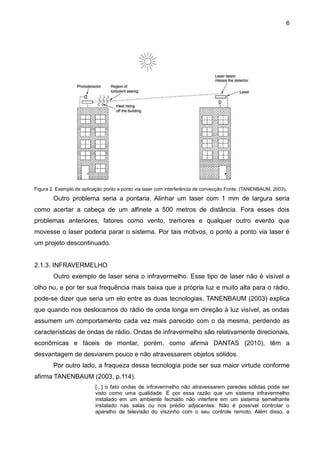 6
Figura 2. Exemplo de aplicação ponto a ponto via laser com interferência de convecção.Fonte: (TANENBAUM, 2003).
Outro problema seria a pontaria. Alinhar um laser com 1 mm de largura seria
como acertar a cabeça de um alfinete a 500 metros de distância. Fora esses dois
problemas anteriores, fatores como vento, tremores e qualquer outro evento que
movesse o laser poderia parar o sistema. Por tais motivos, o ponto a ponto via laser é
um projeto descontinuado.
2.1.3. INFRAVERMELHO
Outro exemplo de laser seria o infravermelho. Esse tipo de laser não é visível a
olho nu, e por ter sua frequência mais baixa que a própria luz e muito alta para o rádio,
pode-se dizer que seria um elo entre as duas tecnologias. TANENBAUM (2003) explica
que quando nos deslocamos do rádio de onda longa em direção à luz visível, as ondas
assumem um comportamento cada vez mais parecido com o da mesma, perdendo as
características de ondas de rádio. Ondas de infravermelho são relativamente direcionais,
econômicas e fáceis de montar, porém, como afirma DANTAS (2010), têm a
desvantagem de desviarem pouco e não atravessarem objetos sólidos.
Por outro lado, a fraqueza dessa tecnologia pode ser sua maior virtude conforme
afirma TANENBAUM (2003, p.114).
[...] o fato ondas de infravermelho não atravessarem paredes sólidas pode ser
visto como uma qualidade. É por essa razão que um sistema infravermelho
instalado em um ambiente fechado não interfere em um sistema semelhante
instalado nas salas ou nos prédio adjacentes: Não é possível controlar o
aparelho de televisão do viszinho com o seu controle remoto. Além disso, a
 