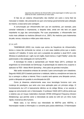 7
segurança dos sistemas de infravermelho contra espionagem é melhor que a dos
sistemas de rádio, exatamente por essa razão.
O fato de um sistema infravermelho não interferir em outro o torna fácil de
manusear e instalar, não precisando se quer uma licença governamental para utilização
do mesmo, e essa seria outra vantagem.
A comunicação por infravermelho tem uso em escritórios, por exemplo, para
conectar notebooks e impressoras, a despeito disto, ainda sim não terá um papel
importante no jogo das comunicações. Por suas propriedades, o infravermelho tem
muito mais utilidade na medicina (Brioschi et al., 2007). Na medicina para tratamentos
de pele, nervos, músculos e militar para visão noturna.
2.1.4. LI-FI
TANENBAUM (2003) nos mostra que acima da frequência de infravermelho,
temos a nossa tão conhecida luz visível, e é com essa matéria prima que a recém-
nascida Li-Fi trabalha. O nome vem com o propósito de substituir o atual Wi-Fi, onde
Wireless é substituído por Light, luz em inglês. Assim temos a “Light Fidelity", ainda não
padronizado e não catalogado em nenhuma RFC.
A tecnologia foi criada e apresentada por Harald Haas (2011), professor de
engenharia na Universidade de Edimburgo. A apresentação do sistema tirou suspiros e
aplausos na TED - Ideias Worth Spreading -, feira palco de grandes invenções.
Não serão necessários enlaces de camada 2 para comunicação com roteadores.
Segundo HAAS (2011) bastará posicionar o notebook, tablet ou smartphone em baixo da
luz e começar a utilizar a internet. Para o usuário será apenas uma lâmpada comum,
porém a lâmpada em questão é uma lâmpada de LED.
Como já dissemos anteriormente essa nova tecnologia funciona com uma
mudança de paradigma, que seria uma nova aplicação para um princípio antigo. O
funcionamento da Li-Fi é basicamente idêntico ao do código Morse, a luz acende e
apaga se comunicando com o fotorreceptor. O professor HAAS (2011) afirma ainda que
o sistema usa um truque matemático chamado OFDM (Orthogonal Frequency Division
Multiplexing), que permite variar a intensidade da saída do LED em um ritmo muito
rápido, invisível ao olho humano.
Neste caso, a luz diminui sua intensidade de 800THz para 400THz, o
fotorreceptor recebe a informação e o converte para pulsos eletrônicos. O fotorreceptor
 