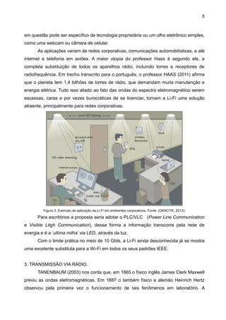 8
em questão pode ser específico de tecnologia proprietária ou um olho eletrônico simples,
como uma webcam ou câmera de celular.
As aplicações variam de redes corporativas, comunicações automobilísticas, e até
internet e telefonia em aviões. A maior utopia do professor Haas é segundo ele, a
completa substituição de todos os aparelhos rádio, incluindo torres e receptores de
radiofrequência. Em trecho transcrito para o português, o professor HAAS (2011) afirma
que o planeta tem 1,4 bilhões de torres de rádio, que demandam muita manutenção e
energia elétrica. Tudo isso aliado ao fato das ondas do espectro eletromagnético serem
escassas, caras e por vezes burocráticas de se licenciar, tornam a Li-Fi uma solução
atraente, principalmente para redes corporativas.
Figura 3. Exemplo de aplicação da Li-Fi em ambientes corporativos. Fonte: (GRACYK, 2013).
Para escritórios a proposta seria adotar o PLC/VLC (Power Line Communication
e Visible Litgh Communication), dessa forma a informação transcorre pela rede de
energia e é a „ultima milha‟ via LED, através da luz.
Com o limite prática no meio de 10 Gbts, a Li-Fi ainda desconhecida já se mostra
uma excelente substituta para a Wi-Fi em todos os seus padrões IEEE.
3. TRANSMISSÃO VIA RÁDIO.
TANENBAUM (2003) nos conta que, em 1865 o físico inglês James Clerk Maxwell
previu as ondas eletromagnéticas. Em 1887 o também físico e alemão Heinrich Hertz
observou pela primeira vez o funcionamento de tais fenômenos em laboratório. A
 