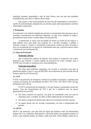 topologia, tamanho, propriedade e tipo de meio físicos, mas isso não será analisado
profundamente, pois não é o objetivo desse artigo.
        Para manter o bom funcionamento de uma rede de computadores é necessário o
auxílio de instrumentação adequada [6], na próxima seção serão apresentados conceitos
relacionados a protocolos.

3. Protocolos
Um protocolo é um método standard que permite a comunicação entre processos que se
executam eventualmente em diferentes máquinas, ou seja, é um conjunto de regras e
procedimentos para emitir e receber dados em uma rede [5].
       A transmissão se inicia com um pedido de leitura ou escrita de um arquivo, o
qual também serve para pedir uma conexão. Se o servidor reconhece o pedido, a
conexão é aceita e o arquivo é transmitido. Cada pacote contém um bloco de dados e
deve ser reconhecido por um pacote de confirmação antes que o próximo pacote indica
o término de uma transmissão [8].
3.1 Tipos de Protocolos
       Protocolos Abertos
       São os protocolos padrões da Internet. Eles podem se comunicar com outros
protocolos que utilizam o mesmo padrão de protocolo.Um ótimo exemplo seria o
TCP/IP, pois ele pode se comunicar com várias plataformas.
       Protocolos Específicos
        São feitos para ambientes específicos, ele só pode se comunicar com uma só
plataforma padrão. Como é o caso do IPX/SPX, ele só funciona em uma conexão Novell
Netware para Novell Netware [9].
3.1. TCP
O TCP é um protocolo de transporte confiável da camada de transporte, orientado para
conexão, da internet. Ele está definido nas RFCs 793, 1122, 1323, 2018 e 2581. Ele age
juntamente com o IP [2].
       O TCP é um protocolo de transporte, é ele que entrega a transmissão correta dos
pacotes. Uma das características do TCP é que ele é confiável, pois ele possui
gerenciamento de erros [9].
   •   Ele coloca números nos pacotes, isso pode ser considerado como um item de
       segurança, pois, o receptor vai saber se faltou algum pacote na transmissão.
   •   Ele espera a resposta do destino para saber se ele realmente recebeu o pacote.
   •   Se algum pacote não for enviado corretamente, ele fará a retransmissão dos
       pacotes.
3.4. HTTP
HTTP é um protocolo, com uma série de regras que definem como um determinado
diálogo deve ser conduzido. Basicamente o protocolo define que perguntas podem ser
feitas, e que respostas podem ser dadas a cada uma delas. Nesse diálogo, quem faz as
 