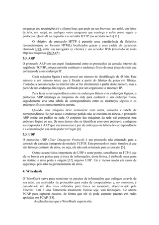 perguntas (ou requisições) é o cliente http, que pode ser um browser, um robô, um leitor
de tela, um script, ou qualquer outro programa que conheça e saiba como seguir o
protocolo. Quem dá as respostas é o servidor HTTP (ou servidor web) [11].
        O objetivo do protocolo HTTP é permitir uma transferência de ficheiros
(essencialmente no formato HTML) localizados graças a uma cadeia de caracteres
chamada URL entre um navegador (o cliente) e um servidor Web (chamado de resto
http nas máquinas UNIX)[5].
3.3. ARP
O protocolo ARP tem um papel fundamental entre os protocolos da camada Internet da
seqüência TCP/IP, porque permite conhecer o endereço físico de uma placa de rede que
corresponde a um endereço IP.
        Cada máquina ligada à rede possui um número de identificação de 48 bits. Este
número é um número único que é fixado a partir do fabrico da placa em fábrica.
Contudo, a comunicação na Internet não se faz diretamente a partir deste número, mas a
partir de um endereço dito lógico, atribuído por um organismo: o endereço IP.
       Para fazer a correspondência entre os endereços físicos e os endereços lógicos, o
protocolo ARP interroga as máquinas da rede para conhecer o seu endereço físico,
seguidamente cria uma tabela de correspondência entre os endereços lógicos e os
endereços físicos numa memória secreta.
        Quando uma máquina deve comunicar com outra, consulta a tabela de
correspondência. Se por acaso o endereço pedido não se encontra na tabela, o protocolo
ARP emite um pedido na rede. O conjunto das máquinas da rede vai comparar este
endereço lógico ao seu. Se uma dentre elas se identificar com esse endereço, a máquina
vai responder à ARP que vai armazenar o par de endereços na tabela de correspondência
e a comunicação vai então poder ter lugar [4].
3.3. UDP
O protocolo UDP (User Datagram Protocol) é um protocolo não orientado para a
conexão da camada transporte do modelo TCP/IP. Este protocolo é muito simples já que
não fornece controlo de erros, ou seja, ele não está orientado para a conexão [5].
        Outra característica importante do UDP e neste ponto, semelhante ao TCP é que
ele se baseia em portas para a troca de informações, desta forma, é atribuída uma porta
ao destino e uma porta a origem [12] arquivo UDP. Ele é menos usado em casos de
segurança, pois não há gerenciamento de erros.

4. Wireshark

O WireShark serve para monitorar os pacotes de informações que trafegam através de
sua rede, um analisador de protocolos para redes de computadores e, no momento, é
considerado um dos mais utilizados para Linux no momento, desenvolvido pela
Ethereal. Está é uma ferramenta totalmente livreou seja, sem limitações. Ele utiliza
PCAP para capturar pacotes, de forma que ele só pode capturar pacotes em redes
apoiadas por PCAP [13].
         As plataformas que o WireShark suporta são:
 
