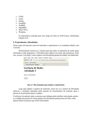 •   UNIX
   •   Linux
   •   Solaris
   •   FreeBSD
   •   NetBSD
   •   OpenBSD
   •   MAC OS X
   •   Windows

       O experimento realizado para este artigo foi feito no GNU/Linux, distribuição
       Ubuntu 8.10.

5. Experimento e Resultados
Nesta seção será descrito como foi realizado o experimento e os resultados obtidos com
o mesmo.
        Primeiramente reinicia-se o sistema para que todos os elementos de cache sejam
eliminados; então preparasse o Wireshark para captura em modo não promíscuo. Feito
isso, acessar o site http://cassio.orgfree.com/disciplinas/gredes/atividade1/atividade.htm.




                   Fig. 5.1. Site acessado para realizar o experimento.

       Logo após digitar o número de matrícula, clicar em vai e através do Wireshark
observar o resultado esperando pelos pacotes de encerramento da conexão; após o
pacote de encerramento parar a captura.
O software irá analisar todos os pacotes que trafegam pela interface selecionada, porém
se o tráfego de pacotes for muito grande esta ferramenta proporciona um filtro, onde
apenas listará os pacotes que serão selecionados.
 