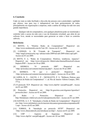 6. Conclusão

Cada vez mais as redes facilitado o dia-a-dia das pessoas com a praticidade e agilidade
que oferece, mas para isso é indispensável um bom gerenciamento de redes,
principalmente em organizações e empresas, onde a análise do tráfego da rede tem uma
grande importância.

       Qualquer rede de computadores, com qualquer plataforma pode ser monitorada e
controlar todo o acesso da rede com o uso da ferramenta wireshark ,que além de um
software livre, atende as necessidades para gerenciar as redes e fazer os controles
cabíveis.

Referências
[1]      BENTO, A. “História Redes de Computadores”. Disponível                      em:
      <http://www.nordesteinfo.com.br/?cat=20>. Acesso em 01 out 2009.
[2]      CANSIAN, A. M. “Camada de Transporte”.                         Disponível em:
      <http://angel.acmesecurity.org/~adriano/redes/2009/net-adr-2009-slides-cap3.pdf>.
      Acesso em 01 out 2009.
[3] DOTTI, F. L. “Redes de Computadores: Histórico, tendências, impactos”.
   Disponível em: <http://www.inf.pucrs.br/~fldotti/redes/InternetHistoricoEvolucao
   Impacto.PDF>. Acesso em 30 set 2009.
[4]          KIOSKEA.           “O        protocolo       ARP”.       Disponível     em:
      <http://pt.kioskea.net/contents/internet/arp.php3>. Acesso em 30 set 2009.
[5]         KIOSKEA.          “O       que       é      protocolo”.    Disponível     em:
      <http://pt.kioskea.net/contents/internet/protocol.php3>. Acesso em 30 set 2009.
[6] LOPES, R. V. ; SAUVE, J. P. ; NICOLLETTI, P. S. “Melhores Práticas para
   Gerência de Redes de Computadores”. 1. ed. Rio de Janeiro: Editora Campus, 2003.
   373 p.
[7] O protocolo TCP. Disponível em: <http://www.cbpf.br/~sun/pdf/tcp.pdf>. Acesso
   em 01 out 2009.
[8]      Protocolos. Disponível em: <http://br.geocities.com/oligomes/Apostilas1/
      protocolos.htm>. Acesso em 02 set 2009.
[9]            Redes         e        Protocolos.         Disponível       em:         <
      http://belodemais.vilabol.uol.com.br/redeseprotocolos.htm>. Acesso em 01 out 2009.
[10] SANTOS, A. C. P. “Introdução a Gestão de Redes de Computadores”. Disponível
   em:<http://www.juliobattisti.com.br/tutoriais/alexsantos/gestaoredescomputadores00
   1.asp>. Acesso em 02 out 2009.
[11] TORRES, B. “Introdução ao protocolo HTTP”. Disponível                           em:
   <http://www.obasicodaweb.com/introducao-ao-http/>. Acesso em 01 out 2009.
[12]       UDP     –      Aspectos      de      Segurança.      Disponível           em:
   <http://www.cbpf.br/~sun/pdf/udp.pdf>. Acesso em: 02 out 2009.
 