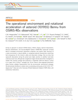 ARTICLE
The operational environment and rotational
acceleration of asteroid (101955) Bennu from
OSIRIS-REx observations
C.W. Hergenrother1, C.K. Maleszewski1, M.C. Nolan 1, J.-Y. Li 2, C.Y. Drouet d’Aubigny1, F.C. Shelly1,
E.S. Howell1, T.R. Kareta 1, M.R.M. Izawa3, M.A. Barucci 4, E.B. Bierhaus5, H. Campins6, S.R. Chesley7,
B.E. Clark 8, E.J. Christensen1, D.N. DellaGiustina1, S. Fornasier 4, D.R. Golish 1, C.M. Hartzell9, B. Rizk1,
D.J. Scheeres10, P.H. Smith1, X.-D. Zou2, D.S. Lauretta 1 & The OSIRIS-REx Team
During its approach to asteroid (101955) Bennu, NASA’s Origins, Spectral Interpretation,
Resource Identiﬁcation, and Security-Regolith Explorer (OSIRIS-REx) spacecraft surveyed
Bennu’s immediate environment, photometric properties, and rotation state. Discovery of
a dusty environment, a natural satellite, or unexpected asteroid characteristics would have
had consequences for the mission’s safety and observation strategy. Here we show that
spacecraft observations during this period were highly sensitive to satellites (sub-meter
scale) but reveal none, although later navigational images indicate that further investigation is
needed. We constrain average dust production in September 2018 from Bennu’s surface
to an upper limit of 150 g s–1 averaged over 34 min. Bennu’s disk-integrated photometric
phase function validates measurements from the pre-encounter astronomical campaign.
We demonstrate that Bennu’s rotation rate is accelerating continuously at 3.63 ± 0.52 × 10–6
degrees day–2, likely due to the Yarkovsky–O’Keefe–Radzievskii–Paddack (YORP) effect, with
evolutionary implications.
https://doi.org/10.1038/s41467-019-09213-x OPEN
1 Lunar and Planetary Laboratory, University of Arizona, Tucson, AZ, USA. 2 Planetary Science Institute, Tucson, AZ, USA. 3 Institute for Planetary Materials,
Okayama University-Misasa, Misasa, Tottori, Japan. 4 LESIA, Observatoire de Paris, Université PSL, CNRS, Sorbonne Université, Univ. Paris Diderot, Sorbonne
Paris Cité, Meudon, France. 5 Lockheed Martin Space, Littleton, CO, USA. 6 Department of Physics, University of Central Florida, Orlando, FL, USA. 7 Jet
Propulsion Laboratory, California Institute of Technology, Pasadena, CA, USA. 8 Department of Physics and Astronomy, Ithaca College, Ithaca, NY, USA.
9 Department of Aerospace Engineering, University of Maryland, College Park, MD, USA. 10 Smead Department of Aerospace Engineering, University of
Colorado, Boulder, CO, USA. A full list of authors and their afﬁliations appears at the end of the paper. Correspondence and requests for materials should be
addressed to C.W.H. (email: chergen@orex.lpl.arizona.edu).
NATURE COMMUNICATIONS | (2019)10:1291 | https://doi.org/10.1038/s41467-019-09213-x | www.nature.com/naturecommunications 1
1234567890():,;
 
