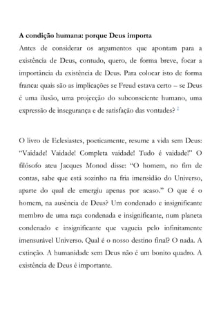 A condição humana: porque Deus importa
Antes de considerar os argumentos que apontam para a
existência de Deus, contudo, quero, de forma breve, focar a
importância da existência de Deus. Para colocar isto de forma
franca: quais são as implicações se Freud estava certo – se Deus
é uma ilusão, uma projecção do subconsciente humano, uma
expressão de insegurança e de satisfação das vontades? 2



O livro de Eclesiastes, poeticamente, resume a vida sem Deus:
“Vaidade! Vaidade! Completa vaidade! Tudo é vaidade!” O
filósofo ateu Jacques Monod disse: “O homem, no fim de
contas, sabe que está sozinho na fria imensidão do Universo,
aparte do qual ele emergiu apenas por acaso.” O que é o
homem, na ausência de Deus? Um condenado e insignificante
membro de uma raça condenada e insignificante, num planeta
condenado e insignificante que vagueia pelo infinitamente
imensurável Universo. Qual é o nosso destino final? O nada. A
extinção. A humanidade sem Deus não é um bonito quadro. A
existência de Deus é importante.
 