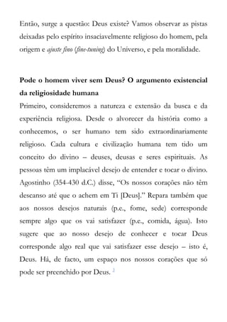 Então, surge a questão: Deus existe? Vamos observar as pistas
deixadas pelo espírito insaciavelmente religioso do homem, pela
origem e ajuste fino (fine-tuning) do Universo, e pela moralidade.



Pode o homem viver sem Deus? O argumento existencial
da religiosidade humana
Primeiro, consideremos a natureza e extensão da busca e da
experiência religiosa. Desde o alvorecer da história como a
conhecemos, o ser humano tem sido extraordinariamente
religioso. Cada cultura e civilização humana tem tido um
conceito do divino – deuses, deusas e seres espirituais. As
pessoas têm um implacável desejo de entender e tocar o divino.
Agostinho (354-430 d.C.) disse, “Os nossos corações não têm
descanso até que o achem em Ti [Deus].” Repara também que
aos nossos desejos naturais (p.e., fome, sede) corresponde
sempre algo que os vai satisfazer (p.e., comida, água). Isto
sugere que ao nosso desejo de conhecer e tocar Deus
corresponde algo real que vai satisfazer esse desejo – isto é,
Deus. Há, de facto, um espaço nos nossos corações que só
pode ser preenchido por Deus. 3
 