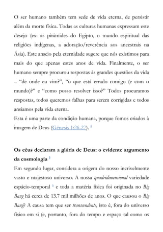 O ser humano também tem sede de vida eterna, de persistir
além da morte física. Todas as culturas humanas expressam este
desejo (ex: as pirâmides do Egipto, o mundo espiritual das
religiões indígenas, a adoração/reverência aos ancestrais na
Ásia). Este anseio pela eternidade sugere que nós existimos para
mais do que apenas estes anos de vida. Finalmente, o ser
humano sempre procurou respostas às grandes questões da vida
– “de onde eu vim?”, “o que está errado comigo (e com o
mundo)?” e “como posso resolver isso?” Todos procuramos
respostas, todos queremos falhas para serem corrigidas e todos
ansiamos pela vida eterna.
Esta é uma parte da condição humana, porque fomos criados à
imagem de Deus (Génesis 1:26-27). 4



Os céus declaram a glória de Deus: o evidente argumento
da cosmologia 5
Em segundo lugar, considera a origem do nosso incrivelmente
vasto e majestoso universo. A nossa quadridimensional variedade
                   6
espácio-temporal       e toda a matéria física foi originada no Big
Bang há cerca de 13.7 mil milhões de anos. O que causou o Big
Bang? A causa tem que ser transcendente, isto é, fora do universo
físico em si (e, portanto, fora do tempo e espaço tal como os
 