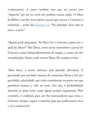 conhecemos). A causa também tem que ser pessoal (um
“fragmento” que não teve início não poderia causar nada). O Deus
da Bíblia é um Ser transcendente e pessoal que trouxe o Universo à
existência – como diz Génesis 1:1, “No princípio Deus criou os
céus e a terra.”



Alguém pode perguntar: “Se Deus fez o Universo, quem [ou o
quê] fez Deus?” Mas Deus, como causa transcendente e pessoal do
Universo, existe independentemente do tempo, e, como tal, não
tem princípio. Então, nada causou Deus; Ele sempre existiu. 7



Além disso, o nosso universo está ajustado (fine-tuned). É
governado por um dado número de constantes físicas e leis (ex:
gravidade, relatividade) que estão exactamente no ponto em que
permitem manter a vida na terra. Isto não é probabilidade
aleatória ou pura sorte, como alguns podem argumentar. Pelo
contrário, é evidência para um Ser transcendente que criou o
Universo (tempo, espaço e matéria) para que pudéssemos viver
e vir a conhecê-lO.
 