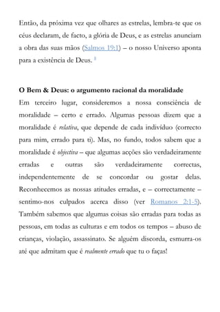Então, da próxima vez que olhares as estrelas, lembra-te que os
céus declaram, de facto, a glória de Deus, e as estrelas anunciam
a obra das suas mãos (Salmos 19:1) – o nosso Universo aponta
para a existência de Deus. 8



O Bem & Deus: o argumento racional da moralidade
Em terceiro lugar, consideremos a nossa consciência de
moralidade – certo e errado. Algumas pessoas dizem que a
moralidade é relativa, que depende de cada indivíduo (correcto
para mim, errado para ti). Mas, no fundo, todos sabem que a
moralidade é objectiva – que algumas acções são verdadeiramente
erradas    e    outras     são       verdadeiramente     correctas,
independentemente de           se   concordar ou   gostar    delas.
Reconhecemos as nossas atitudes erradas, e – correctamente –
sentimo-nos culpados acerca disso (ver Romanos 2:1-5).
Também sabemos que algumas coisas são erradas para todas as
pessoas, em todas as culturas e em todos os tempos – abuso de
crianças, violação, assassinato. Se alguém discorda, esmurra-os
até que admitam que é realmente errado que tu o faças!
 