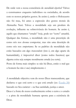 De onde vem a nossa consciência de moralidade objectiva? Talvez
a construamos enquanto indivíduos ou sociedades, de acordo
com os nossos próprios gostos. Se assim é, então o Holocausto
não foi mau, foi antes a expressão dos gostos morais da
Alemanha Nazi. Talvez a moralidade seja um produto da
evolução, influente na sobrevivência do homem. Se assim é,
aquilo que chamamos “errado” hoje, pode ser “certo” amanhã.
Qualquer das formas, a moralidade não é uma prescrição de
como nós nos devemos comportar, mas sim uma descrição de
como nós nos comportamos. Se os padrões de moralidade não
estão baseados em algo transcendente (isto é, em algo aparte da
humanidade), é impossível dizer (como todos fazemos) que
alguma coisa seja sempre moralmente errada (ou certa).
Posto de forma mais simples: se não há Deus, então o mal que
o homem faz não é mal, simplesmente é.



A moralidade objectiva vem do nosso Deus transcendente, que
declarou o que está certo e o que está errado (ex: Êxodo 20)
baseado no Seu carácter – na Sua santidade, justiça e amor.
Deus é a fonte do nosso conhecimento sobre o certo e o errado
– a pista da moralidade humana aponta para a existência de
Deus.
 