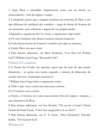 1 Aqui, Deus é entendido simplesmente como um ser divino ou
transcendente – fora do espaço e tempo.
2 A propósito, penso que a negação moderna da existência de Deus é um
tipo diferente de satisfação das vontades – surge do desejo do homem de
ser autónomo, auto-suficiente e seguro do seu próprio poder.
3 Seguindo o argumento de C.S. Lewis, o argumento é algo assim:
a) Os seres humanos têm desejos/anseios naturais inegáveis.
b) Cada desejo/anseio do homem é satisfeito por algo na natureza.
c) Então, Deus tem que existir.
4 Para leituras adicionais, ver: Ravi Zecharias, “Can Man Live Without
God?”; William Lane Craig, “Reasonable Faith”.
5 Salmos 19:1 e seguintes
6 A Teoria das Cordas (na maioria) sugere que há mais do que quatro
dimensões – se apoias esta teoria, expande o número de dimensões de
acordo com isso. O princípio mantém-se.
7 William Lane Craig coloca o argumento assim:
a) Tudo o que vem a existir tem uma causa externa.
b) O Universo veio a existir.
c) Então, o Universo teve uma causa externa (fora do espaço e tempo), a
que chamamos de Deus.
8 Para leituras adicionais, ver: Lee Strobel, “The case for a Creator”; Norm
Geisler & Frank Turek, “I don’t have enough faith to be an atheist”.
9 Para leituras adicionais, ver: C. S. Lewis, “Mere Christianity”; Timothy
Keller, “The reason for God”.
10 Isaías 1:18
 