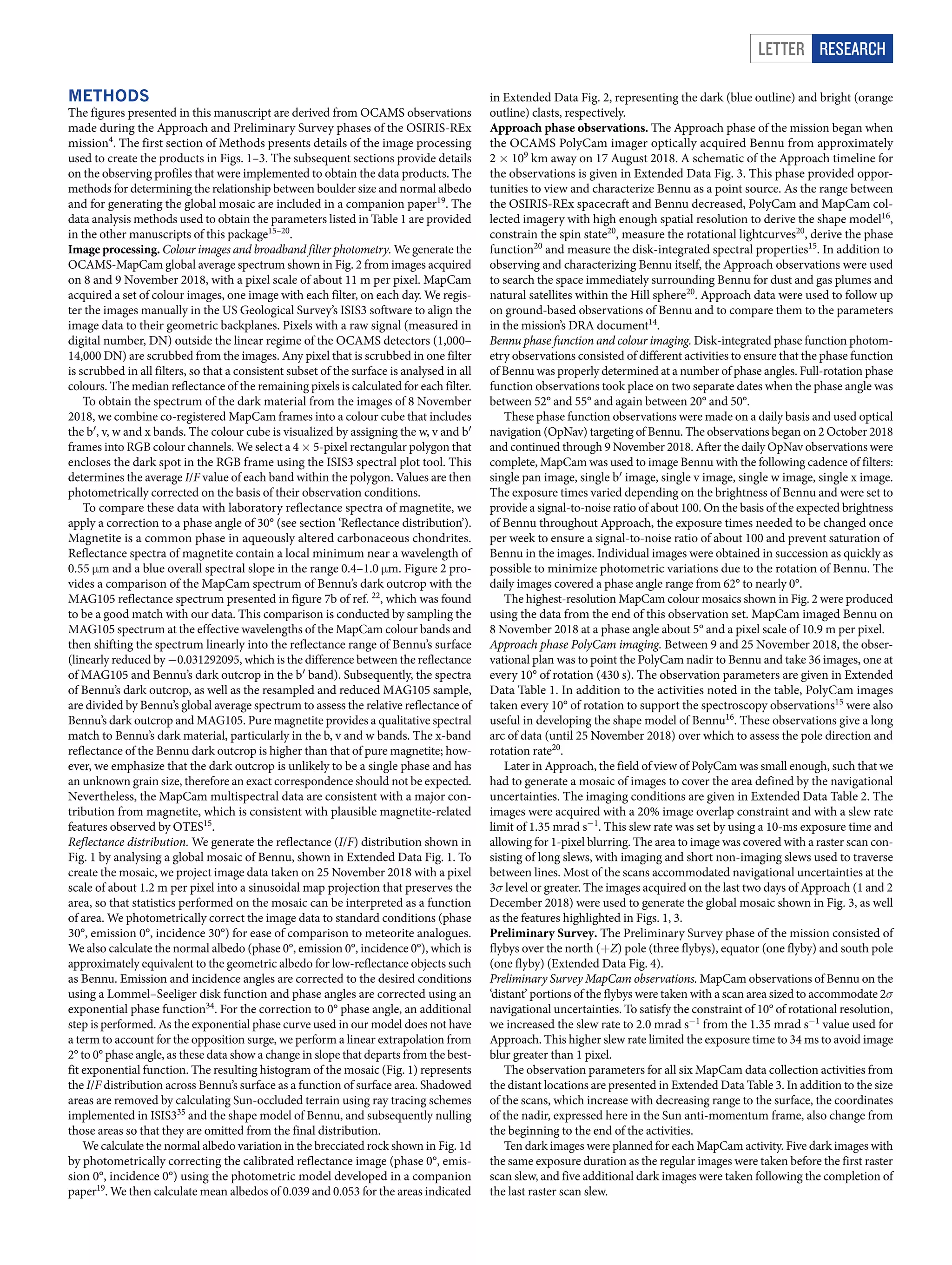 Letter RESEARCH
Methods
The figures presented in this manuscript are derived from OCAMS observations
made during the Approach and Preliminary Survey phases of the OSIRIS-REx
mission4
. The first section of Methods presents details of the image processing
used to create the products in Figs. 1–3. The subsequent sections provide details
on the observing profiles that were implemented to obtain the data products. The
methods for determining the relationship between boulder size and normal albedo
and for generating the global mosaic are included in a companion paper19
. The
data analysis methods used to obtain the parameters listed in Table 1 are provided
in the other manuscripts of this package15–20
.
Image processing. Colour images and broadband filter photometry. We generate the
OCAMS-MapCam global average spectrum shown in Fig. 2 from images acquired
on 8 and 9 November 2018, with a pixel scale of about 11 m per pixel. MapCam
acquired a set of colour images, one image with each filter, on each day. We regis-
ter the images manually in the US Geological Survey’s ISIS3 software to align the
image data to their geometric backplanes. Pixels with a raw signal (measured in
digital number, DN) outside the linear regime of the OCAMS detectors (1,000–
14,000 DN) are scrubbed from the images. Any pixel that is scrubbed in one filter
is scrubbed in all filters, so that a consistent subset of the surface is analysed in all
colours. The median reflectance of the remaining pixels is calculated for each filter.
To obtain the spectrum of the dark material from the images of 8 November
2018, we combine co-registered MapCam frames into a colour cube that includes
the b′, v, w and x bands. The colour cube is visualized by assigning the w, v and b′
frames into RGB colour channels. We select a 4 × 5-pixel rectangular polygon that
encloses the dark spot in the RGB frame using the ISIS3 spectral plot tool. This
determines the average I/F value of each band within the polygon. Values are then
photometrically corrected on the basis of their observation conditions.
To compare these data with laboratory reflectance spectra of magnetite, we
apply a correction to a phase angle of 30° (see section ‘Reflectance distribution’).
Magnetite is a common phase in aqueously altered carbonaceous chondrites.
Reflectance spectra of magnetite contain a local minimum near a wavelength of
0.55 μm and a blue overall spectral slope in the range 0.4–1.0 μm. Figure 2 pro-
vides a comparison of the MapCam spectrum of Bennu’s dark outcrop with the
MAG105 reflectance spectrum presented in figure 7b of ref. 22
, which was found
to be a good match with our data. This comparison is conducted by sampling the
MAG105 spectrum at the effective wavelengths of the MapCam colour bands and
then shifting the spectrum linearly into the reflectance range of Bennu’s surface
(linearly reduced by −0.031292095, which is the difference between the reflectance
of MAG105 and Bennu’s dark outcrop in the b′ band). Subsequently, the spectra
of Bennu’s dark outcrop, as well as the resampled and reduced MAG105 sample,
are divided by Bennu’s global average spectrum to assess the relative reflectance of
Bennu’s dark outcrop and MAG105. Pure magnetite provides a qualitative spectral
match to Bennu’s dark material, particularly in the b, v and w bands. The x-band
reflectance of the Bennu dark outcrop is higher than that of pure magnetite; how-
ever, we emphasize that the dark outcrop is unlikely to be a single phase and has
an unknown grain size, therefore an exact correspondence should not be expected.
Nevertheless, the MapCam multispectral data are consistent with a major con-
tribution from magnetite, which is consistent with plausible magnetite-related
features observed by OTES15
.
Reflectance distribution. We generate the reflectance (I/F) distribution shown in
Fig. 1 by analysing a global mosaic of Bennu, shown in Extended Data Fig. 1. To
create the mosaic, we project image data taken on 25 November 2018 with a pixel
scale of about 1.2 m per pixel into a sinusoidal map projection that preserves the
area, so that statistics performed on the mosaic can be interpreted as a function
of area. We photometrically correct the image data to standard conditions (phase
30°, emission 0°, incidence 30°) for ease of comparison to meteorite analogues.
We also calculate the normal albedo (phase 0°, emission 0°, incidence 0°), which is
approximately equivalent to the geometric albedo for low-reflectance objects such
as Bennu. Emission and incidence angles are corrected to the desired conditions
using a Lommel–Seeliger disk function and phase angles are corrected using an
exponential phase function34
. For the correction to 0° phase angle, an additional
step is performed. As the exponential phase curve used in our model does not have
a term to account for the opposition surge, we perform a linear extrapolation from
2° to 0° phase angle, as these data show a change in slope that departs from the best-
fit exponential function. The resulting histogram of the mosaic (Fig. 1) represents
the I/F distribution across Bennu’s surface as a function of surface area. Shadowed
areas are removed by calculating Sun-occluded terrain using ray tracing schemes
implemented in ISIS335
and the shape model of Bennu, and subsequently nulling
those areas so that they are omitted from the final distribution.
We calculate the normal albedo variation in the brecciated rock shown in Fig. 1d
by photometrically correcting the calibrated reflectance image (phase 0°, emis-
sion 0°, incidence 0°) using the photometric model developed in a companion
paper19
. We then calculate mean albedos of 0.039 and 0.053 for the areas indicated
in Extended Data Fig. 2, representing the dark (blue outline) and bright (orange
outline) clasts, respectively.
Approach phase observations. The Approach phase of the mission began when
the OCAMS PolyCam imager optically acquired Bennu from approximately
2 × 109
 km away on 17 August 2018. A schematic of the Approach timeline for
the observations is given in Extended Data Fig. 3. This phase provided oppor-
tunities to view and characterize Bennu as a point source. As the range between
the OSIRIS-REx spacecraft and Bennu decreased, PolyCam and MapCam col-
lected imagery with high enough spatial resolution to derive the shape model16
,
constrain the spin state20
, measure the rotational lightcurves20
, derive the phase
function20
and measure the disk-integrated spectral properties15
. In addition to
observing and characterizing Bennu itself, the Approach observations were used
to search the space immediately surrounding Bennu for dust and gas plumes and
natural satellites within the Hill sphere20
. Approach data were used to follow up
on ground-based observations of Bennu and to compare them to the parameters
in the mission’s DRA document14
.
Bennu phase function and colour imaging. Disk-integrated phase function photom-
etry observations consisted of different activities to ensure that the phase function
of Bennu was properly determined at a number of phase angles. Full-rotation phase
function observations took place on two separate dates when the phase angle was
between 52° and 55° and again between 20° and 50°.
These phase function observations were made on a daily basis and used optical
navigation (OpNav) targeting of Bennu. The observations began on 2 October 2018
and continued through 9 November 2018. After the daily OpNav observations were
complete, MapCam was used to image Bennu with the following cadence of filters:
single pan image, single b′ image, single v image, single w image, single x image.
The exposure times varied depending on the brightness of Bennu and were set to
provide a signal-to-noise ratio of about 100. On the basis of the expected brightness
of Bennu throughout Approach, the exposure times needed to be changed once
per week to ensure a signal-to-noise ratio of about 100 and prevent saturation of
Bennu in the images. Individual images were obtained in succession as quickly as
possible to minimize photometric variations due to the rotation of Bennu. The
daily images covered a phase angle range from 62° to nearly 0°.
The highest-resolution MapCam colour mosaics shown in Fig. 2 were produced
using the data from the end of this observation set. MapCam imaged Bennu on
8 November 2018 at a phase angle about 5° and a pixel scale of 10.9 m per pixel.
Approach phase PolyCam imaging. Between 9 and 25 November 2018, the obser-
vational plan was to point the PolyCam nadir to Bennu and take 36 images, one at
every 10° of rotation (430 s). The observation parameters are given in Extended
Data Table 1. In addition to the activities noted in the table, PolyCam images
taken every 10° of rotation to support the spectroscopy observations15
were also
useful in developing the shape model of Bennu16
. These observations give a long
arc of data (until 25 November 2018) over which to assess the pole direction and
rotation rate20
.
Later in Approach, the field of view of PolyCam was small enough, such that we
had to generate a mosaic of images to cover the area defined by the navigational
uncertainties. The imaging conditions are given in Extended Data Table 2. The
images were acquired with a 20% image overlap constraint and with a slew rate
limit of 1.35 mrad s−1
. This slew rate was set by using a 10-ms exposure time and
allowing for 1-pixel blurring. The area to image was covered with a raster scan con-
sisting of long slews, with imaging and short non-imaging slews used to traverse
between lines. Most of the scans accommodated navigational uncertainties at the
3σ level or greater. The images acquired on the last two days of Approach (1 and 2
December 2018) were used to generate the global mosaic shown in Fig. 3, as well
as the features highlighted in Figs. 1, 3.
Preliminary Survey. The Preliminary Survey phase of the mission consisted of
flybys over the north (+Z) pole (three flybys), equator (one flyby) and south pole
(one flyby) (Extended Data Fig. 4).
Preliminary Survey MapCam observations. MapCam observations of Bennu on the
‘distant’ portions of the flybys were taken with a scan area sized to accommodate 2σ
navigational uncertainties. To satisfy the constraint of 10° of rotational resolution,
we increased the slew rate to 2.0 mrad s−1
from the 1.35 mrad s−1
value used for
Approach. This higher slew rate limited the exposure time to 34 ms to avoid image
blur greater than 1 pixel.
The observation parameters for all six MapCam data collection activities from
the distant locations are presented in Extended Data Table 3. In addition to the size
of the scans, which increase with decreasing range to the surface, the coordinates
of the nadir, expressed here in the Sun anti-momentum frame, also change from
the beginning to the end of the activities.
Ten dark images were planned for each MapCam activity. Five dark images with
the same exposure duration as the regular images were taken before the first raster
scan slew, and five additional dark images were taken following the completion of
the last raster scan slew.
 