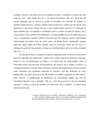 do objeto, mesmo os que estão invisíveis do ângulo de onde é visualizado ou mesmo de outro
ponto de vista e cada detalhe deve ter a sua forma característica (Op. cit.). Nesta fase até
mesmo elementos que só existem na mente do desenhista são incluídos no desenho. O
realismo intelectual leva a criança a utilizar diversos processos, criados por ela mesma, para
representar o que deseja. Luquet diz que o mais simples destes processos é o destaque de
alguns detalhes que, na realidade, se ocultariam como os cabelos ou pelos de animais, que a
criança muitas vezes desenha individualmente. A criança também faz uso de outros processos
como a transparência (quando evidencia elementos que não estariam visíveis), planificação
(representação do objeto visto de cima, como em planta baixa), rebatimento (quando
representa algum objeto de forma rebatida, como se estivessem unidos por um eixo) e a
mudança do ponto de vista (quando a criança usa simultaneamente vários no mesmo desenho)
(Op. cit.).
        No desenho da Fig.14, exemplo de realismo intelectual, pode-se observar vários destes
processos aplicados para representar o objeto com o maior número de elementos essenciais.
Nota-se o uso da planificação no ônibus e na estrada que são representados como se
estivessem sendo vistos de cima; da transparência, pois pode-se ver o volante e a buzina; e a
mudança de ponto de vista das rodas e das luzes de perfil, que proporcionou à criança mostrar
vários elementos que considerou essenciais ao desenho e que não poderiam ser vistos
obedecendo a um único ponto de vista. Há também um número exagerado de rodas onde se
pode observar “a multiplicação de pormenores por automatismo gráfico que está em
contradição flagrante com a realidade” (Op. cit., p.74). Esses processos têm por finalidade
satisfazer a criança na hora de desenhar de forma mais fiel e completa. A respeito disso
Luquet comenta que


                        o realismo intelectual traz ao desenho contradições flagrantes com a experiência
                        [...]. Eles escapam à criança porque ela tem a sua atenção totalmente monopolizada
                        pela execução do desenho, durante e depois da execução. (Op. cit., p.188).
 