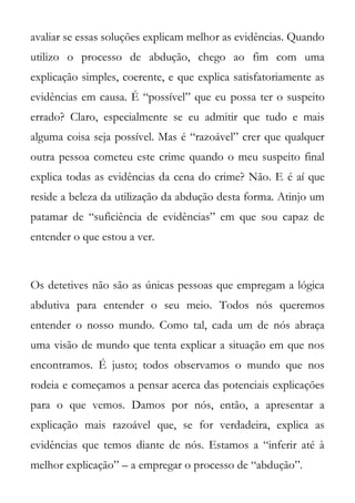 avaliar se essas soluções explicam melhor as evidências. Quando
utilizo o processo de abdução, chego ao fim com uma
explicação simples, coerente, e que explica satisfatoriamente as
evidências em causa. É “possível” que eu possa ter o suspeito
errado? Claro, especialmente se eu admitir que tudo e mais
alguma coisa seja possível. Mas é “razoável” crer que qualquer
outra pessoa cometeu este crime quando o meu suspeito final
explica todas as evidências da cena do crime? Não. E é aí que
reside a beleza da utilização da abdução desta forma. Atinjo um
patamar de “suficiência de evidências” em que sou capaz de
entender o que estou a ver.



Os detetives não são as únicas pessoas que empregam a lógica
abdutiva para entender o seu meio. Todos nós queremos
entender o nosso mundo. Como tal, cada um de nós abraça
uma visão de mundo que tenta explicar a situação em que nos
encontramos. É justo; todos observamos o mundo que nos
rodeia e começamos a pensar acerca das potenciais explicações
para o que vemos. Damos por nós, então, a apresentar a
explicação mais razoável que, se for verdadeira, explica as
evidências que temos diante de nós. Estamos a “inferir até à
melhor explicação” – a empregar o processo de “abdução”.
 