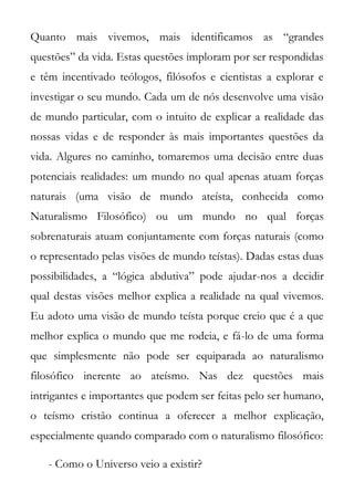 Quanto mais vivemos, mais identificamos as “grandes
questões” da vida. Estas questões imploram por ser respondidas
e têm incentivado teólogos, filósofos e cientistas a explorar e
investigar o seu mundo. Cada um de nós desenvolve uma visão
de mundo particular, com o intuito de explicar a realidade das
nossas vidas e de responder às mais importantes questões da
vida. Algures no caminho, tomaremos uma decisão entre duas
potenciais realidades: um mundo no qual apenas atuam forças
naturais (uma visão de mundo ateísta, conhecida como
Naturalismo Filosófico) ou um mundo no qual forças
sobrenaturais atuam conjuntamente com forças naturais (como
o representado pelas visões de mundo teístas). Dadas estas duas
possibilidades, a “lógica abdutiva” pode ajudar-nos a decidir
qual destas visões melhor explica a realidade na qual vivemos.
Eu adoto uma visão de mundo teísta porque creio que é a que
melhor explica o mundo que me rodeia, e fá-lo de uma forma
que simplesmente não pode ser equiparada ao naturalismo
filosófico inerente ao ateísmo. Nas dez questões mais
intrigantes e importantes que podem ser feitas pelo ser humano,
o teísmo cristão continua a oferecer a melhor explicação,
especialmente quando comparado com o naturalismo filosófico:

   - Como o Universo veio a existir?
 