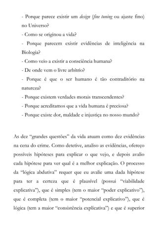 - Porque parece existir um design (fine tuning ou ajuste fino)
   no Universo?
   - Como se originou a vida?
   - Porque parecem existir evidências de inteligência na
   Biologia?
   - Como veio a existir a consciência humana?
   - De onde vem o livre arbítrio?
   - Porque é que o ser humano é tão contraditório na
   natureza?
   - Porque existem verdades morais transcendentes?
   - Porque acreditamos que a vida humana é preciosa?
   - Porque existe dor, maldade e injustiça no nosso mundo?



As dez “grandes questões” da vida atuam como dez evidências
na cena do crime. Como detetive, analiso as evidências, ofereço
possíveis hipóteses para explicar o que vejo, e depois avalio
cada hipótese para ver qual é a melhor explicação. O processo
da “lógica abdutiva” requer que eu avalie uma dada hipótese
para ter a certeza que é plausível (possui “viabilidade
explicativa”), que é simples (tem o maior “poder explicativo”),
que é completa (tem o maior “potencial explicativo”), que é
lógica (tem a maior “consistência explicativa”) e que é superior
 