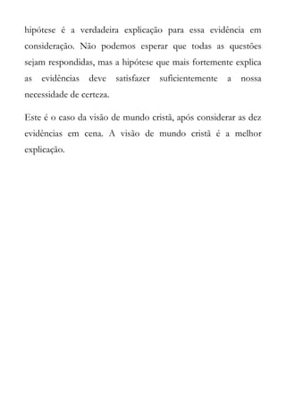 hipótese é a verdadeira explicação para essa evidência em
consideração. Não podemos esperar que todas as questões
sejam respondidas, mas a hipótese que mais fortemente explica
as   evidências   deve    satisfazer   suficientemente   a   nossa
necessidade de certeza.

Este é o caso da visão de mundo cristã, após considerar as dez
evidências em cena. A visão de mundo cristã é a melhor
explicação.
 