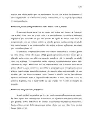 3210
vontade, sem atitude positiva para um movimento a favor da vida, a favor de si mesmos. O
educador precisa ter a fé inabalável nas crianças e adolescentes, na sua reação e capacidade de
reverter uma situação.
O educador precisa ter responsabilidade com o mundo e com as pessoas
O comprometimento social com um mundo mais justo e mais humano só é possível,
com a práxis. Esta, como nos pontua Freire, é a maneira humana de existência do homem
responsável pela sociedade em que está inserido. O sujeito da prática social deve ser
compromissado com seu contexto histórico e entender que está inevitavelmente em relação
com outros humanos e que nestas relações, estes podem se tornar profissionais que atuam
para a transformação social.
O ser humano comprometido deve ter conhecimento do mundo e da sociedade, porém
de forma crítica. Müller e Rodrigues (2002), quando apresentam princípios básicos para a
educação social, esclarecem sobre esse conceito, quando se está, por exemplo, na relação
direta com a criança: “O compromisso, enfim, efetiva-se no cumprimento da palavra dada,
continuado no tempo”. O educador deve ter responsabilidade com os acordos feitos em sua
prática educativa, deve cumpri-los e possibilitar a apropriação deste princípio para com as
crianças e adolescentes, garantindo assim que estes também sejam compromissados em suas
atitudes e para com o contexto em que vivem. Portanto, o educador, em sua formação deve
aprender teoricamente sobre a responsabilidade individual e social, mas deve fazê-lo no
exercício da prática, para ir incorporando, ou seja, vivendo com o corpo, as situações do
contexto.
O educador deve promover a participação
A participação é um princípio que deve ser tratado com atenção quanto a sua garantia.
De forma alguma deve ser manipulado ou mascarado, e o sujeito educador deve ter muito zelo
para garantir a efetiva participação das crianças e adolescentes em processos institucionais,
legais, políticos, sociais de forma geral, que tenham relação com suas vidas. Como nos traz
Tomaz (2006, p.210).
 