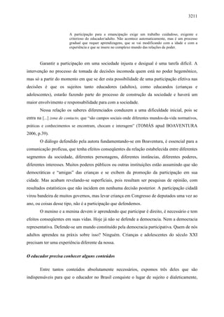 3211
A participação para a emancipação exige um trabalho cuidadoso, exigente e
criterioso do educador/adulto. Não acontece automaticamente, mas é um processo
gradual que requer aprendizagens, que se vai modificando com a idade e com a
experiência e que se insere no complexo mundo das relações de poder.
Garantir a participação em uma sociedade injusta e desigual é uma tarefa difícil. A
intervenção no processo de tomada de decisões incomoda quem está no poder hegemônico,
mas só a partir do momento em que se der esta possibilidade de uma participação efetiva nas
decisões é que os sujeitos tanto educadores (adultos), como educandos (crianças e
adolescentes), estarão fazendo parte do processo de construção da sociedade e haverá um
maior envolvimento e responsabilidade para com a sociedade.
Nessa relação os saberes diferenciados conduzem a uma dificuldade inicial, pois se
entra na [...] zona de contacto, que “são campos sociais onde diferentes mundos-da-vida normativos,
práticas e conhecimentos se encontram, chocam e interagem” (TOMÁS apud BOAVENTURA
2006, p.39).
O diálogo defendido pela autora fundamentando-se em Boaventura, é essencial para a
comunicação profícua, que tenha efeitos conseqüentes da relação estabelecida entre diferentes
segmentos da sociedade, diferentes personagens, diferentes instâncias, diferentes poderes,
diferentes interesses. Muitos poderes públicos ou outras instituições estão assumindo que são
democráticas e “amigas” das crianças e se exibem da promoção da participação em sua
cidade. Mas acabam revelando-se superficiais, pois resultam ser pesquisas de opinião, com
resultados estatísticos que não incidem em nenhuma decisão posterior. A participação cidadã
virou bandeira de muitos governos, mas levar criança em Congresso de deputados uma vez ao
ano, ou coisas desse tipo, não é a participação que defendemos.
O menino e a menina devem ir aprendendo que participar é direito, é necessário e tem
efeitos conseqüentes em suas vidas. Hoje já não se defende a democracia. Nem a democracia
representativa. Defende-se um mundo constituído pela democracia participativa. Quem de nós
adultos aprendeu na práxis sobre isso? Ninguém. Crianças e adolescentes do século XXI
precisam ter uma experiência diferente da nossa.
O educador precisa conhecer alguns conteúdos
Entre tantos conteúdos absolutamente necessários, expomos três deles que são
indispensáveis para que o educador no Brasil conquiste o lugar de sujeito e dialeticamente,
 