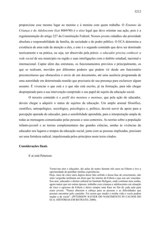3212
proporcione esse mesmo lugar ao menino e à menina com quem trabalha. O Estatuto da
Criança e do Adolescente (Lei 8069/90) é o eixo legal que deve orientar sua ação, pois é a
regulamentação do artigo 227 da Constituição Federal. Nossos jovens cidadãos são prioridade
absoluta e responsabilidade da família, da sociedade e do poder público. O ECA determina a
existência de uma rede de atenção a eles, e este é o segundo conteúdo que deve ser dominado
teoricamente e na prática, ou seja, ser absorvido pela práxis: o educador precisa conhecer a
rede social de seu município ou região e suas interligações com o âmbito estadual, nacional e
internacional. Captar além das estruturas, os funcionamentos previstos e principalmente, os
que se realizam, movidos por diferentes poderes que podem vir desde um funcionário
preconceituoso que obstaculiza o envio de um documento, até uma ausência programada de
uma autoridade em determinada reunião que precisaria de sua presença para esclarecer algum
assunto. É vivenciar o que está e o que não está escrito, já na formação, para não chegar
despreparado para a sua intervenção cumprindo o seu papel de sujeito da educação social.
O terceiro conteúdo é o perfil dos meninos e meninas, que pela ação do educador,
devem chegar a adquirir o status de sujeitos da educação. Um amplo arsenal filosófico,
científico, antropológico, sociológico, psicológico e, político, deverá servir de apoio para a
percepção apurada do educador, para a sensibilidade aprendida, para a interpretação ampla de
todas as mensagens comunicadas pelas pessoas e seus contextos. As teorias sobre a população
infanto-juvenil e as teorias complementares das grandes ciências, unidas às vivências do
educador nos lugares e tempos da educação social, junto com as pessoas implicadas, precisam
ser uma fortaleza radical, impulsionada pelos princípios neste texto citados.
Considerações finais
E aí está Peterson:
Tornei-me ator e educador, dei aulas de teatro durante três anos na Febem e tive a
oportunidade de partilhar minhas experiências.
Hoje, mais de cinco anos depois desse fato sofrido e dessa fase de crescimento, não
sinto vergonha nenhuma em dizer que fui interno da Febem e que sou um vencedor.
Sou ator, educador e diretor cultural no Instituto Religare, onde continuo meu sonho,
agora maior que em outras épocas: trabalho com crianças e adolescentes em situação
de risco e egressos da Febem e deixo sempre uma frase no fim de cada aula para
esses jovens: “Nunca abaixem a cabeça para as pessoas e as dificuldades que
possam encontrar pelo caminho. Foi assim que mudei a minha vida e vocês podem
mudar a de vocês”. (PETERSON XAVIER DO NASCIMENTO IN CAUSOS DO
ECA: HISTÓRIAS EM RETRATO, 2000).
 
